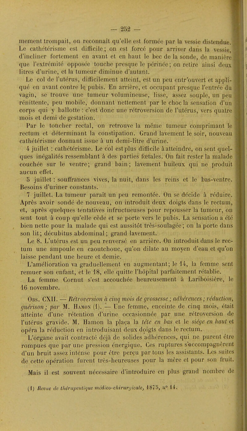 Le cathétérisme est diflicile; on est forcé pour arriver dans la vessie,! d'incliner fortement en avant et en haut le bec de la sonde, de manière que l'extrémité opposée touche presque le périnée; on retire ainsi deux litres d'urine, et la tumeur diminue d'autant. Le col de l'utérus, difficilement atteint, est un peu entr'ouvert et appli- qué en avant contre le pubis. En arrière, et occupant presque l'entrée du I vagin, se trouve une tumeur volumineuse, lisse, assez souple, un peu 1 rénittente, peu mobile, donnant nettement par le choc la sensation d'un corps qui y ballotte : c'est donc une rétroversion de l'utérus, vers quatre mois et demi de gestation. Par le toucher rectal, on retrouve la même tumeur comprimant le ' rectum et déterminant la constipation. Grand lavement le soir, nouveau cathétérisme donnant issue à un demi-litre d'urine. 4 juillet : cathétérisme. Le col est plus difficile à atteindre, on sent quel- ques inégalités ressemblant à des parties fœtales. On fait rester la malade couchée sur le ventre; grand bain; lavement huileux qui ne produit aucun effet. 5 juillet : souffrances vives, la nuit, dans les reins et le bas-ventre. Besoins d'uriner constants. 7 juillet. La tumeur paraît un peu remontée. On se décide à réduire. Après avoir sondé de nouveau, on introduit deux doigts dans le rectum, et, après quelques tentatives infructueuses pour repousser la tumeur, on sent tout à coup qu'elle cède et se porte vers le pubis. La sensation a été bien nette pour la malade qui est aussitôt très-soulagée ; on la porte dans son lit; décubitus abdominal; grand lavement. Le 8. L'utérus est un peu renversé en arrière. On introduit dans le rec- tum une ampoule en caoutchouc, qu'on dilate au moyen d'eau et qu'on laisse pendant une heure et demie. L'amélioration va graduellement en augmentant; le 14, la femme sent remuer son enfant, et le 18, elle quitte l'hôpital parfaitement rétablie. La femme Gornut s'est accouchée heureusement à Lariboisière, le 16 novembre. Obs. CXI1. — Rétroversion à cinq mois de grossesse ; adhérences ; réduction, guérison; par M. Hamon (1). — Une femme, enceinte de cinq mois, était atteinte d'une rétention d'urine occasionnée par une rétroversion de l'utérus gravide. M. Hamon la plaça la tête en bas et le siège en haut et opéra la réduction en introduisant deux doigts dans le rectum. L'organe avait contracté déjà de solides adhérences, qui ne purent être rompues que par une pression énergique. Ces ruptures s'accompagnèrent d'un bruit assez intense pour être perçu par tous les assistants. Les suites de cette opération furent très-heureuses pour la mère et pour son fruit. Mais il est souvent nécessaire d'introduire en plus grand nombre «le (i) Revue de thérapeutique rnddico-chiruryicalc, J875, n° 14.