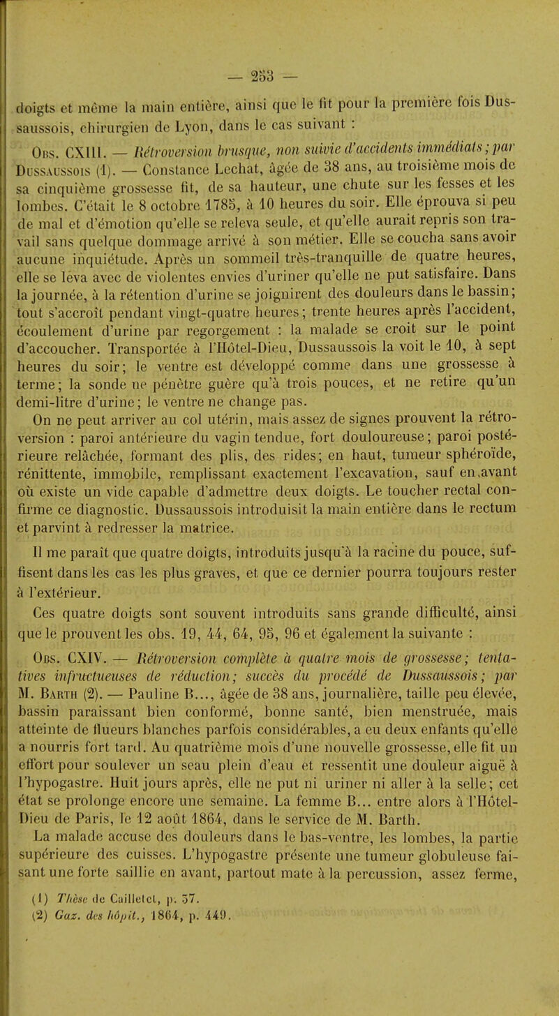 Ekoigts et même la main entière, ainsi que le lit pour la première fois Dus- saussois, chirurgien de Lyon, dans le cas suivant : Ons. CXI11. — Introversion brusque, non suivie d'accidents immédiats ; par Dussaussois (ï). — Constance Lechat, âgée de 38 ans, au troisième mois de sa cinquième grossesse fit, de sa hauteur, une chute sur les fesses et les tombes. C'était le 8 octobre 1783, à 10 heures du soir. Elle éprouva si peu de mal et d'émotion qu'elle se releva seule, et qu'elle aurait repris son tra- vail sans quelque dommage arrivé à son métier. Elle se coucha sans avoir aucune inquiétude. Après un sommeil très-tranquille de quatre heures, elle se leva avec de violentes envies d'uriner qu'elle ne put satisfaire. Dans la journée, à la rétention d'urine se joignirent des douleurs dans le bassin; tout s'accroît pendant vingt-quatre heures ; trente heures après l'accident, écoulement d'urine par regorgement : la malade se croit sur le point d'accoucher. Transportée à l'Hôtel-Dieu, Dussaussois la voit le 10, à sept heures du soir; le ventre est développé comme dans une grossesse à terme ; la sonde ne pénètre guère qu'à trois pouces, et ne retire qu'un demi-litre d'urine; le ventre ne change pas. On ne peut arriver au col utérin, mais assez de signes prouvent la rétro- version : paroi antérieure du vagin tendue, fort douloureuse; paroi posté- rieure relâchée, formant des plis, des rides; en haut, tumeur sphéroïde, rénittente, immobile, remplissant exactement l'excavation, sauf en .avant où existe un vide capable d'admettre deux doigts. Le toucher rectal con- firme ce diagnostic. Dussaussois introduisit la main entière dans le rectum et parvint à redresser la matrice. Il me paraît que quatre doigts, introduits jusqu'à la racine du pouce, suf- fisent dans les cas les plus graves, et que ce dernier pourra toujours rester à l'extérieur. Ces quatre doigts sont souvent introduits sans grande difficulté, ainsi que le prouvent les obs. 19, 44, 64, 95, 96 et également la suivante : Obs. CXIV. — Rétroversion complète à quatre mois de grossesse; tenta- tives infritctueuses de réduction; succès du procédé de Dussaussois; par M. Bartii (2). — Pauline B..., âgée de 38 ans, journalière, taille peu élevée, bassin paraissant bien conformé, bonne santé, bien menstruée, mais atteinte de flueurs blanches parfois considérables, a eu deux enfants qu'elle a nourris fort tard. Au quatrième mois d'une nouvelle grossesse, elle fit un effort pour soulever un seau plein d'eau et ressentit une douleur aiguë à l'hypogastre. Huit jours après, elle ne put ni uriner ni aller à la selle; cet état se prolonge encore une semaine. La femme B... entre alors àf Hôtel- Dieu de Paris, le 12 août 1864, dans le service de M. Barth. La malade accuse des douleurs clans le bas-ventre, les lombes, la partie supérieure des cuisses. L'hypogastre présente une tumeur globuleuse fai- sant une forte saillie en avant, partout mate à la percussion, assez ferme, (1) Thèse do Caillclcl, p. 37. (2) Gaz. des hôjjit., 1864, p. 449.