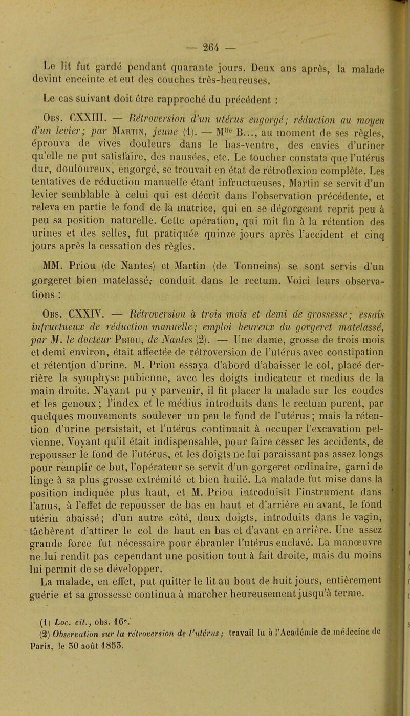 Le lit fut gardé pendant quarante, jours. Deux ans après, la malade devint enceinte et eut des couches très-heureuses. Le cas suivant doit être rapproché du précédent : Obs. CXXIII. — Rétroversion d'un utérus engorgé; réduction au moyen d'un levier; par Martin, jeune (1). — Mllu B..., au moment de ses règles, éprouva de vives douleurs dans le bas-ventre, des envies d'uriner qu'elle ne put satisfaire, des nausées, etc. Le toucher constata que l'utérus dur, douloureux, engorgé, se trouvait en état de rétroflexion complète. Les tentatives de réduction manuelle étant infructueuses, Martin se servit d'un levier semblable à celui qui est décrit dans l'observation précédente, et releva en partie le fond de la matrice, qui en se dégorgeant reprit peu à peu sa position naturelle. Cette opération, qui mit fin à la rétention des urines et des selles, fut pratiquée quinze jours après l'accident et cinq jours après la cessation des règles. MM. Priou (de Nantes) et Martin (de Tonneins) se sont servis d'un gorgeret bien matelassé,- conduit dans le rectum. Voici leurs observa- tions : Obs. CXXIV. — Rétroversion à trois mois et demi de grossesse; essais infructueux de réduction manuelle ; emploi heureux du gorgeret matelassé, par M. le docteur Priou, de Nantes (2). — Une dame, grosse de trois mois et demi environ, était affectée de rétroversion de l'utérus avec constipation et rétention d'urine. M. Priou essaya d'abord d'abaisser le col, placé der- rière la symphyse pubienne, avec les doigts indicateur et médius de la main droite. N'ayant pu y parvenir, il fit placer la malade sur les coudes et les genoux ; l'index et le médius introduits dans le rectum purent, par quelques mouvements soulever un peu le fond de l'utérus ; mais la réten- tion d'urine persistait, et l'utérus continuait à occuper l'excavation pel- vienne. Voyant qu'il était indispensable, pour faire cesser les accidents, de repousser le fond de l'utérus, et les doigts ne lui paraissant pas assez longs pour remplir ce but, l'opérateur se servit d'un gorgeret ordinaire, garni de linge à sa plus grosse extrémité et bien huilé. La malade fut mise dans la position indiquée plus haut, et M. Priou introduisit l'instrument dans l'anus, à l'effet de repousser de bas en haut et d'arrière en avant, le fond utérin abaissé; d'un autre côté, deux doigts, introduits dans le vagin, tâchèrent d'attirer le col de haut en bas et d'avant en arrière. Une assez grande force fut nécessaire pour ébranler l'utérus enclavé. La manœuvre ne lui rendit pas cependant une position tout à fait droite, mais du moins lui permit de se développer. La malade, en effet, put quitter le lit au bout de huit jours, entièrement guérie et sa grossesse continua à marcher heureusement jusqu'à terme. (1) Loc. cit., obs. 16e. (2) Observation sur la rétroversion de l'utérus; travail lu à l'Académie de médecine de Paris, le 30 août 1883.