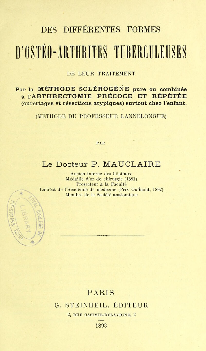 O'OSTlO-iRTlIRITES TOlRtULlUSlS DE LEUR TRAITEMENT Par la MÉTHODE SCLÉROGÈNE pure ou combinée à l'ARTHRECTOMIE PRÉCOCE ET RÉPÉTÉE (curettages et résections atypiques) surtout chez l'enfant. (MÉTHODE DU PROFESSEUR LANNELONGUE) PAR Le Docteur P. MAUCLAIRE Ancien interne des hôpitaux Médaille d'or de chirurgie (1891) Prosecteur à la Faculté Lauréat de l'Académie de médecine (Prix Oultnont, 1892) Membre de la Société anatomique PARIS G. STEINHEIL, ÉDITEUR 2, EUE CASIMIR-DELAVIGNE, 2 1893