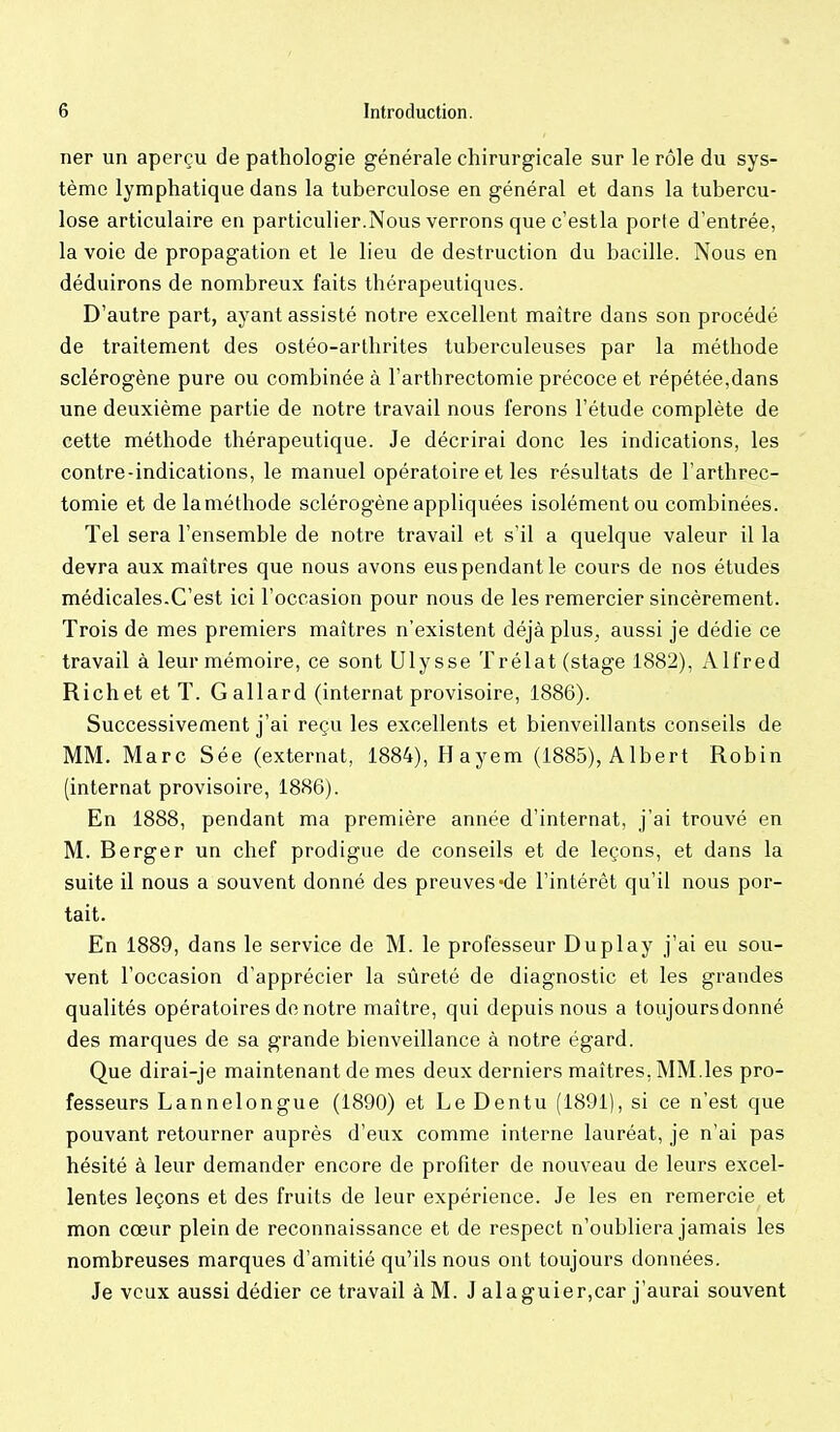 ner un aperçu de pathologie générale chirurgicale sur le rôle du sys- tème lymphatique dans la tuberculose en général et dans la tubercu- lose articulaire en particulier.Nous verrons que c'estla porte d'entrée, la voie de propagation et le lieu de destruction du bacille. Nous en déduirons de nombreux faits thérapeutiques. D'autre part, ayant assisté notre excellent maître dans son procédé de traitement des ostéo-arthrites tuberculeuses par la méthode sclérogène pure ou combinée à l'arthrectomie précoce et répétée,dans une deuxième partie de notre travail nous ferons l'étude complète de cette méthode thérapeutique. Je décrirai donc les indications, les contre-indications, le manuel opératoire et les résultats de l'arthrec- tomie et de la méthode sclérogène appliquées isolément ou combinées. Tel sera l'ensemble de notre travail et s'il a quelque valeur il la devra aux maîtres que nous avons eus pendant le cours de nos études médicales.C'est ici l'occasion pour nous de les remercier sincèrement. Trois de mes premiers maîtres n'existent déjà plus, aussi je dédie ce travail à leur mémoire, ce sont Ulysse Trélat (stage 1882), Alfred Richet et T. Gallard (internat provisoire, 1886). Successivement j'ai reçu les excellents et bienveillants conseils de MM. Marc Sée (externat, 1884), Hayem (1885), AIbert Robin (internat provisoire, 1886). En 1888, pendant ma première année d'internat, j'ai trouvé en M. Berger un chef prodigue de conseils et de leçons, et dans la suite il nous a souvent donné des preuves «de l'intérêt qu'il nous por- tait. En 1889, dans le service de M. le professeur Duplay j'ai eu sou- vent l'occasion d'apprécier la sûreté de diagnostic et les grandes qualités opératoires de notre maître, qui depuis nous a toujoursdonné des marques de sa grande bienveillance à notre égard. Que dirai-je maintenant de mes deux derniers maîtres, MM.les pro- fesseurs Lannelongue (1890) et Le Dentu (1891), si ce n'est que pouvant retourner auprès d'eux comme interne lauréat, je n'ai pas hésité à leur demander encore de profiter de nouveau de leurs excel- lentes leçons et des fruits de leur expérience. Je les en remercie et mon cœur plein de reconnaissance et de respect n'oubliera jamais les nombreuses marques d'amitié qu'ils nous ont toujours données. Je veux aussi dédier ce travail à M. J alaguier,car j'aurai souvent