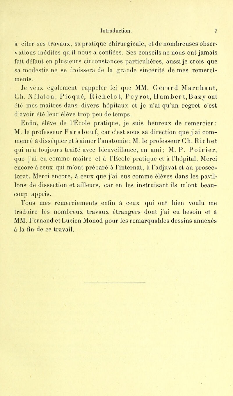 à citer ses travaux, sa pratique chirurgicale, et de nombreuses obser- vations inédites qu'il nous a confiées. Ses conseils ne nous ont jamais fait défaut en plusieurs circonstances particulières, aussi je crois que sa modestie ne se froissera de la grande sincérité de mes remercî- ments. Je veux également rappeler ici que MM. Gérard Marchant, Ch. Nélaton, Picqué, Richelot, Peyrot, Humbert,Bazy ont été mes maîtres dans divers hôpitaux et je n'ai qu'un regret c'est d'avoir été leur élève trop peu de temps. Enfin, élève de l'Ecole pratique, je suis heureux de remercier : M. le professeur Farabeuf, car c'est sous sa direction que j'ai com- mencé àdisséquer et àaimer l'anatomie ; M, le professeur Ch. Richet qui m'a toujours traité avec bienveillance, en ami ; M. P. Poirier, que j'ai eu comme maître et à l'Ecole pratique et à l'hôpital. Merci encore à ceux qui m'ont préparé à l'internat, à l'adjuvat et au prosec- torat. Merci encore, à ceux que j'ai eus comme élèves dans les pavil- lons de dissection et ailleurs, car en les instruisant ils m'ont beau- coup appris. Tous mes remerciements enfin à ceux qui ont bien voulu me traduire les nombreux travaux étrangers dont j'ai eu besoin et à MM. Fernand et Lucien Monod pour les remarquables dessins annexés à la fin de ce travail.