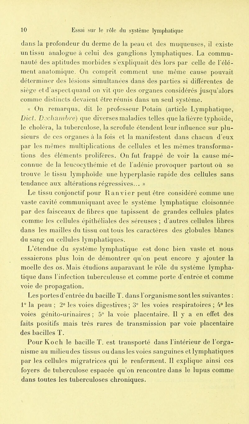 dans la profondeur du derme de la peau et des muqueuses, il existe un tissu analogue à celui des ganglions lymphatiques. La commu- nauté des aptitudes morbides s'expliquait dès lors par celle de l'élé- ment anatomique. On comprit comment une même cause pouvait déterminer des lésions simultanées dans des parties si différentes de siège et d'aspect quand on vit que des organes considérés jusqu'alors comme distincts devaient être réunis dans un seul système. « On remarqua, dit le professeur Potain (article Lymphatique, Dict. D^cJiambre) que diverses maladies telles que la fièvre typhoïde, le choléra, la tuberculose, la scrofule étendent leur influence sur plu- sieurs de ces organes à la fois et la manifestent dans chacun d'eux par les mêmes multiplications de cellules et les mêmes transforma- tions des éléments prolifères. On fut frappé de voir la cause mé- connue de la leucocythémie et de l'adénie provoquer partout où se trouve le tissu lymphoïde une hyperplasie rapide des cellules sans tendance aux altérations régressives... » Le tissu conjonctif pour Ranvier peut être considéré comme une vaste cavité communiquant avec le système lymphatique cloisonnée par des faisceaux de fibres que tapissent de grandes cellules plates comme les cellules épithéliales des séreuses ; d'autres cellules libres dans les mailles du tissu ont tous les caractères des globules blancs du sang ou cellules lymphatiques. L'étendue du système lymphatique est donc bien vaste et nous essaierons plus loin de démontrer qu'on peut encore y ajouter la moelle des os. Mais étudions auparavant le rôle du système lympha- tique dans l'infection tuberculeuse et comme porte d'entrée et comme voie de propagation. Les portes d'entrée du bacille T. dans l'organisme sont les suivantes : 1 la peau ; 2° les voies digestives ; 3 les voies respiratoires ; 4 les voies génito-urinaires ; 5° la voie placentaire. Il y a en effet des faits positifs mais très rares de transmission par voie placentaire des bacilles T. Pour Koch le bacille T. est transporté dans l'intérieur de l'orga- nisme au milieu des tissus ou dans les voies sanguines et lymphatiques par les cellules migratrices qui le renferment. Il explique ainsi ces foyers de tuberculose espacée qu'on rencontre dans le lupus comme dans toutes les tuberculoses chroniques.