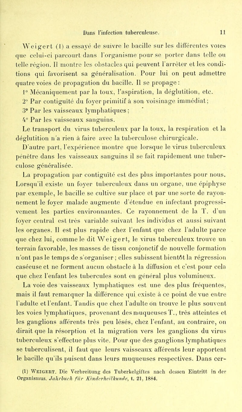Weigert (1) a essayé de suivre le bacille sur les différentes voies que celui-ci parcourt dans l'organisme pour se porter dans telle ou telle région. Il montre les obstacles qui peuvent l'arrêter et les condi- tions qui favorisent sa généralisation. Pour lui on peut admettre quatre voies de propagation du bacille. Il se propage : L° Mécaniquement par la toux, l'aspiration, la déglutition, etc. 2 Par contiguïté du foyer primitif à son voisinage immédiat; 3 Par les vaisseaux lymphatiques ; 4° Par les vaisseaux sanguins. Le transport du virus tuberculeux par la toux, la respiration et la déglutition n'a rien à faire avec la tuberculose chirurgicale. D'autre part, l'expérience montre que lorsque le virus tuberculeux pénètre dans les vaisseaux sanguins il se fait rapidement une tuber- culose généralisée. La propagation par contiguïté est des plus importantes pour nous. Lorsqu'il existe un foyer tuberculeux dans un organe, une épiphyse par exemple, le bacille se cultive sur place et par une sorte de rayon- nement le foyer malade augmente d'étendue en infectant progressi- vement les parties environnantes. Ce rayonnement de la T. d'un foyer central est très varialjle suivant les individus et aussi suivant les organes. Il est plus rapide chez l'enfant que chez l'adulte parce que chez lui, comme le dit Weigert, le virus tuberculeux trouve un terrain favorable, les masses de tissu conjonctif de nouvelle formation n'ont pas le temps de s'organiser ; elles subissent bientôt la régression caséeuse et ne forment aucun obstacle à la diffusion et c'est pour cela que chez l'enfant les tubercules sont en général plus volumineux. La voie des vaisseaux lymphatiques est une des plus fréquentes, mais il faut remarquer la différence qui existe à ce point de vue entre l'adulte et l'enfant. Tandis que chez l'adulte on trouve le plus souvent les voies lymphatiques, provenant des muqueuses T., très atteintes et les ganglions afférents très peu lésés, chez l'enfant, au contraire, on dirait que la résorption et la migration vers les ganglions du virus tuberculeux s'effectue plus vite. Pour que des ganglions lymphatiques se tuberculisent, il faut que leurs vaisseaux afférents leur apportent le bacille qu'ils puisent dans leurs muqueuses respectives. Dans cer- (1) Weigeet. Die Verbreitung des Tuberkelgiftes nach dessen Eintritt in der Organismus. Jalirhuch fin- Kindcrheilhmcle, t. 21, 1884-.