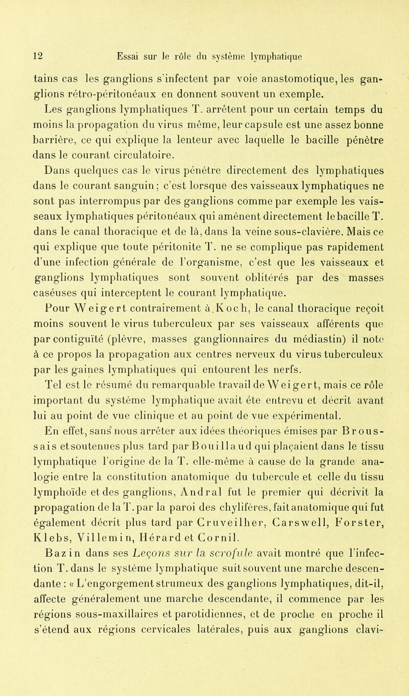 tains cas les ganglions s'infectent par voie anastomotique, les gan- glions rétro-péritonéaux en donnent souvent un exemple. Les ganglions lymphatiques T. arrêtent pour un certain temps du moins la propagation du virus même, leur capsule est une assez bonne barrière, ce qui explique la lenteur avec laquelle le bacille pénètre dans le courant circulatoire. Dans quelques cas le virus pénètre directement des lymphatiques dans le courant sanguin ; c'est lorsque des vaisseaux lymphatiques ne sont pas interrompus par des ganglions comme par exemple les vais- seaux lymphatiques péritonéaux qui amènent directement le bacille T. dans le canal thoracique et de là, dans la veine sous-clavière. Mais ce qui explique que toute péritonite T. ne se complique pas rapidement d'une infection générale de l'organisme, c'est que les vaisseaux et ganglions lymphatiques sont souvent oblitérés par des masses caséuses qui interceptent le courant lymphatique. Pour Weigert contrairement à.Koch, le canal thoracique reçoit moins souvent le virus tuberculeux par ses vaisseaux afférents que par contiguïté (plèvre, masses ganglionnaires du médiastin) il note à ce propos la propagation aux centres nerveux du virus tuberculeux par les gaines lymphatiques qui entourent les nerfs. Tel est le résumé du remarquable travail de Weigert, mais ce rôle important du système lymphatique avait été entrevu et décrit avant lui au point de vue clinique et au point de vue expérimental. En effet, sans nous arrêter aux idées théoriques émises par Brous- sais et soutenues plus tard par B oui lia ud qui plaçaient dans le tissu lymphatique l'origine de la T. elle-même à cause de la grande ana- logie entre la constitution anatomique du tubercule et celle du tissu lymphoïde et des ganglions, Andral fut le premier qui décrivit la propagation de la T. par la paroi des chylifères, fait anatomique qui fut également décrit plus tard par Cruveilher, Carswell, P'orster, Klebs, Villemin, HérardetCornil. Bazin dans ses Leçons sur la scrofule avait montré que l'infec- tion ï.dans le système lymphatique suit souvent une marche descen- dante : « L'engorgement strumeux des ganglions lymphatiques, dit-il, affecte généralement une marche descendante, il commence par les régions sous-maxillaires et parotidiennes, et de proche en proche il s'étend aux régions cervicales latérales, puis aux ganglions clavi-