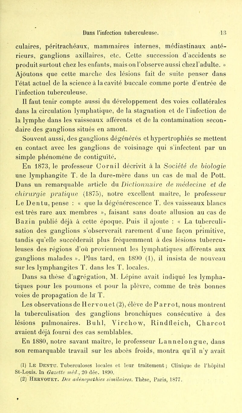 culaires, péritrachéaux, mammaires internes, médiastinaux anté- rieurs, ganglions axillaires, etc. Cette succession d'accidents se produit surtout chez les enfants, mais on l'observe aussi chezl adulte. » Ajoutons que cette marche des lésions fait de suite penser dans l'état actuel de la science à la cavité buccale comme porte d'entrée de l'infection tuberculeuse. Il faut tenir compte aussi du développement des voies collatérales dans la circulation lymphatique, de la stagnation et de l'infection de la lymphe dans les vaisseaux afférents et de la contamination secon- daire des ganglions situés en amont. Souvent aussi, des ganglions dégénérés et hypertrophiés se mettent en contact avec les ganglions de voisinage qui s'infectent par un simple phénomène de contiguïté. En 1873, le professeur Cornil décrivit à la Société de biologie une lymphangite T. de la dure-mère dans un cas de mal de Pott. Dans un remarquable article du Diction7iaire de médecine et de chirurgie pratique (1875), notre excellent maître, le professeur Le Dentu, pense : « que la dégénérescence T. des vaisseaux blancs est très rare aux membres », faisant sans doute allusion au cas de Bazin publié déjà à cette époque. Puis il ajoute : « La tuberculi- sation des ganglions s'observerait rarement d'une façon primitive, tandis qu'elle succéderait plus fréquemment à des lésions tubercu- leuses des régions d'où proviennent les lymphatiques afférents aux ganglions malades ». Plus tard, en 1890 (1), il insista de nouveau sur les lymphangites T. dans les T. locales. Dans sa thèse d'agrégation, M. Lépine avait indiqué les lympha- tiques pour les poumons et pour la plèvre, comme de très bonnes voies de propagation de la T. Les observations de lier vou et (2), élève de Par rot, nous montrent la tuberculisation des ganglions bronchiques consécutive à des lésions pulmonaires. Buhl, Virchow, Rindileich, Charcot avaient déjà fourni des cas semblables. En 1880, notre savant maître, le professeur Lannelongue, dans son remarquable travail sur les abcès froids, montra qu'il n'y avait (1) Le Dentu. Tuberculoses locales et leur traitement; Clinique de l'hôpital St-Louis. In Gazette wétî., 20 déc. 1890. (2) Hebvouet. Des adéiwpathles shidlaires. Thèse, Paris, 1877.