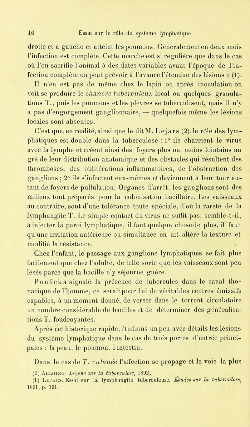 droite et à gauche et atteint les poumons. Généralementen deux mois l'infection est complète. Cette marche est si régulière que dans le cas où l'on sacrifie l'animal à des dates variables avant l'époque de l'in- fection complète on peut prévoir à l'avance l'étendue des lésions » (1). Il n'en est pas de même chez le lapin où après inoculation on voit se produire le chancre fu6erct(/eu.x local ou quelques granula- tions T., puis les poumons et les plèvres se tuberculisent, mais il n'y a pas d'engorgement ganglionnaire, — quelquefois même les lésions locales sont absentes. C'est que,en réalité,ainsi que le ditM. Lejars (2),le rôle des lym- phatiques est double dans la tuberculose : 1° ils charrient le virus avec la lymphe et créent ainsi des foyers plus ou moins lointains au gré de leur distribution anatomique et des obstacles qui résultent des thromboses, des oblitérations inflammatoires, de Tobstruction des ganglions ; 2° ils s'infectent eux-mêmes et deviennent à leur tour au- tant de foyers de puUulation. Organes d'arrêt, les ganglions sont des milieux tout préparés pour la colonisation bacillaire. Les vaisseaux au contraire, sont d'une tolérance toute spéciale, d'où la rareté de la lymphangite T. Le simple contact du virus ne suffit pas, semble-t-il, à infecter la paroi lymphatique, il faut quelque chose de plus, il faut qu'une irritation antérieure ou simultanée en ait altéré la texture et modifié la résistance. Chez l'enfant, le passage aux ganglions lymphatiques se fait plus facilement que chez l'adulte, de telle sorte que les vaisseaux sont peu lésés parce que la bacille n'y séjourne guère. Ponficka signalé la présence de tubercules dans le canal tho- nacique de l'homme, ce serait pour lui de véritables centres émissifs capables, à un moment donné, de verser dans le torrent circulatoire un nombre considérable de bacilles et de déterminer des généralisa- tions T. foudroyantes. Après cet historique rapide, étudions un peu avec détails les lésions du système lymphatique dans le cas de trois portes d'entrée princi- pales : la peau, le poumon, l'intestin. Dans le cas de T. cutanée l'affection se propage et la voie la plus (3) Aeloing. Leçons sur la tuberculose, 1892. (1) Lejaiîs. Essai sur la lymphangite tuberculeuse. Etudes sur la tuberculose, 1891, p. 191.