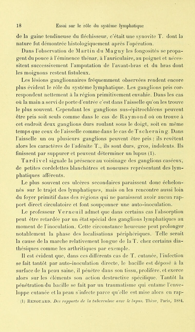 de la gaine tendineuse du fléchisseur, c'était une synovite T. dont la nature fut démontrée histologiquement après l'opération. Dans l'observation de Martin du Magny les fongosités se propa- gent du pouce à l'éminence thénar, à l'auriculaire, au poignet et néces- sitent successivement l'amputation de l'avant-bras et du bras dont les moignons restent fistuleux. Les lésions ganglionnaires fréquemment observées rendent encore plus évident le rôle du système lymphatique. Les ganglions pris cor- respondent nettement à la région primitivement envahie. Dans les cas où la main a servi de porte d'entrée c'est dans l'aisselle qu'on les trouve le plus souvent. Cependant les ganglions sus-épitrochléens peuvent être pris soit seuls comme dans le cas de Raymond où on trouve à cet endroit deux ganglions durs roulant sous le doigt, soit en même temps que ceux de l'aisselle comme dans le cas de Tscherning. Dans l'aisselle un ou plusieurs ganglions peuvent être pris ; ils revêtent alors les caractères de l'adénite T., ils sont durs, gros, indolents. Ils finissent par suppurer et peuvent déterminer un lupus (1). Tardivel signale la présence au voisinage des ganglions caséeux, de petites cordelettes blanchâtres et noueuses représentant des lym- phatiques afférents. Le plus souvent ces ulcères secondaires paraissent donc échelon- nés sur le trajet des lymphatiques, mais on les rencontre aussi loin du foyer primitif dans des régions qui ne paraissent avoir aucun rap- port direct circulatoire et font soupçonner une auto-inoculation. Le professeur Verneuil admet que dans certains cas l'absorption peut être retardée par un état spécial des ganglions lymphatiques au moment de l'inoculation. Cette circonstance heureuse peut prolonger notablement la phase des localisations périphériques. Telle serait la cause delà marche relativement longue de la T. chez certains dia- thésiques comme les arthritiques par exemple. Il est évident que, dans ces différents cas de T. cutanée, l'infection se fait tantôt par auto-inoculation directe, le bacille est déposé à la surface de la peau saine, il pénètre dans son tissu, prolifère, et exerce alors sur les éléments son action destructive spécifique. Tantôt la pénétration du bacille se fait par un traumatisme qui entame l'enve- loppe cutanée et la peau s'infecte parce qu'elle est mise alors eu rap- (1) Renouaed. Des rairpurU de la tuberculose avec le Injnm. Thèse, Paris, 1884.