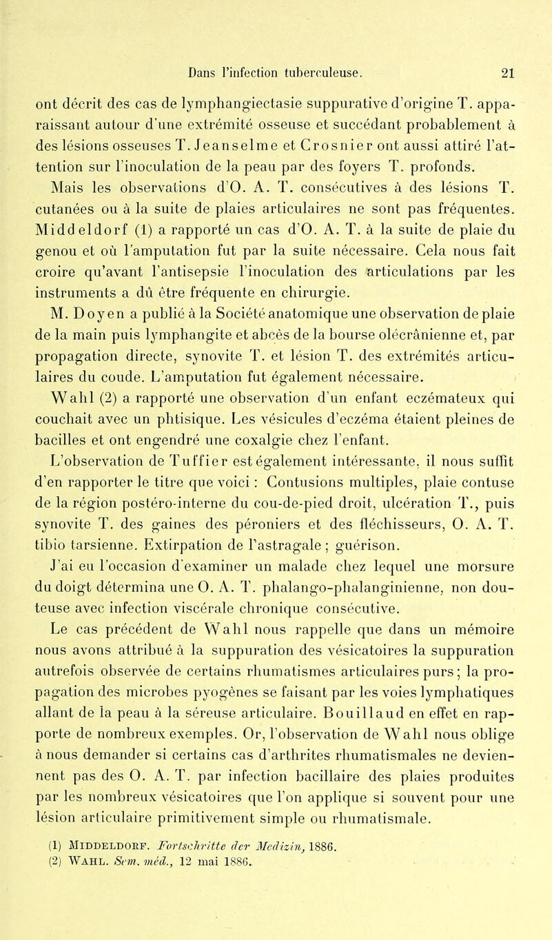 ont décrit des cas de lymphangiectasie suppurative d'origine T. appa- raissant autour d'une extrémité osseuse et succédant probablement à des lésions osseuses T. Jeanselme et Crosnier ont aussi attiré l'at- tention sur l'inoculation de la peau par des foyers T. profonds. Mais les observations d'O. A. T. consécutives à des lésions T. cutanées ou à la suite de plaies articulaires ne sont pas fréquentes. Middeldorf (1) a rapporté un cas d'O. A. T. à la suite de plaie du genou et où l'amputation fut par la suite nécessaire. Cela nous fait croire qu'avant l'antisepsie l'inoculation des articulations par les instruments a dû être fréquente en chirurgie. M. Doyen a publié à la Société anatomique une observation de plaie de la main puis lymphangite et abcès de la bourse olécrânienne et, par propagation directe, synovite T. et lésion T. des extrémités articu- laires du coude. L'amputation fut également nécessaire. Wahl (2) a rapporté une observation d'un enfant eczémateux qui couchait avec un phtisique. Les vésicules d'eczéma étaient pleines de bacilles et ont engendré une coxalgie chez l'enfant. L'observation de Tuffier est également intéressante, il nous suffit d'en rapporter le titre que voici : Contusions multiples, plaie confuse de la région postéro-inferne du cou-de-pied droit, ulcération T., puis synovite T. des gaines des péroniers et des fléchisseurs, 0. A. T. tibio tarsienne. Extirpation de l'astragale ; guérison. J'ai eu l'occasion d'examiner un malade chez lequel une morsure du doigt détermina une 0. A. T. phalango-phalanginienne, non dou- teuse avec infection viscérale chronique consécutive. Le cas précédent de Wahl nous rappelle que dans un mémoire nous avons attribué à la suppuration des vésicatoires la suppuration autrefois observée de certains rhumatismes articulaires purs ; la pro- pagation des microbes pyogènes se faisant par les voies lymphatiques allant de la peau à la séreuse articulaire. Bouillaud en effet en rap- porte de nombreux exemples. Or, l'observation de Wahl nous oblige à nous demander si certains cas d'arthrites rhumatismales ne devien- nent pas des O. A. T. par infection bacillaire des plaies produites par les nombreux vésicatoires que l'on applique si souvent pour une lésion articulaire primitivement simple ou rhumatismale. (1) MiDDELDOEF. Fvrtsdtvitte der Medizhi, 1886. (2) Wahl. Scm. méd., 12 mai 1886. • • -