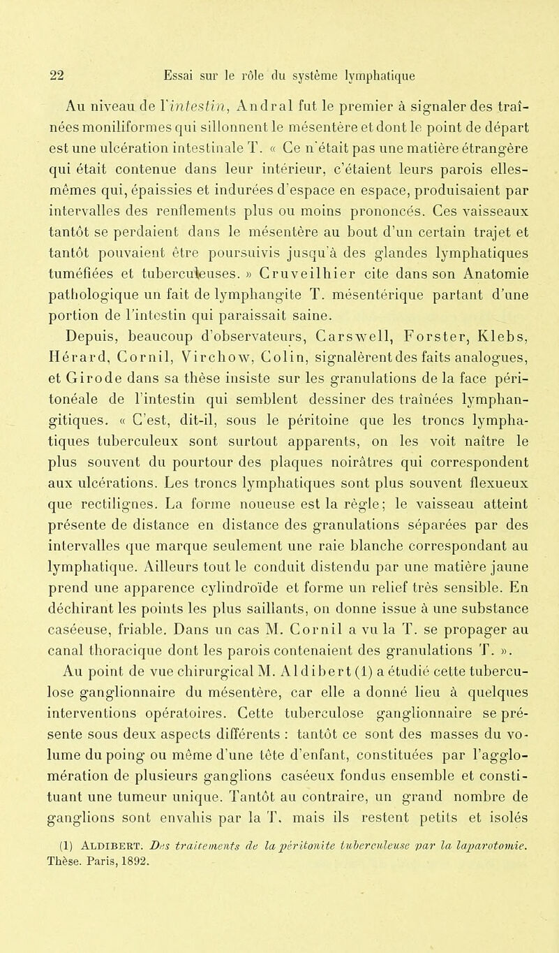 Au niveau de Vintestin, Andral fut le premier à signaler des traî- nées moniliformes qui sillonnent le mésentère et dont le point de départ est une ulcération intestinale T. « Ce nétait pas une matière étrangère qui était contenue dans leur intérieur, c'étaient leurs parois elles- mêmes qui, épaissies et indurées d'espace en espace, produisaient par intervalles des renflements plus ou moins prononcés. Ces vaisseaux tantôt se perdaient dans le mésentère au bout d'un certain trajet et tantôt pouvaient être poursuivis jusqu'à des glandes lymphatiques tuméfiées et tuberculeuses. » Cruveilhier cite dans son Anatomie pathologique un fait de lymphangite T. mésentérique partant d'une portion de l'intestin qui paraissait saine. Depuis, beaucoup d'observateurs, Carswell, Forster, Klebs, Hérard, Cornil, Virchow, Colin, signalèrent des faits analogues, et Girode dans sa thèse insiste sur les granulations de la face péri- tonéale de l'intestin qui semblent dessiner des traînées lymphan- gitiques. « C'est, dit-il, sous le péritoine que les troncs lympha- tiques tuberculeux sont surtout apparents, on les voit naître le plus souvent du pourtour des plaques noirâtres qui correspondent aux ulcérations. Les troncs lymphatiques sont plus souvent flexueux que rectilignes. La forme noueuse est la règle ; le vaisseau atteint présente de distance en distance des granulations séparées par des intervalles que marque seulement une raie blanche correspondant au lymphatique. Ailleurs tout le conduit distendu par une matière jaune prend une apparence cylindroïde et forme un relief très sensible. En déchirant les points les plus saillants, on donne issue à une substance caséeuse, friable. Dans un cas M. Cornil a vu la T. se propager au canal thoracique dont les parois contenaient des granulations T. ». Au point de vue chirurgical M. Aldibert (1) a étudié cette tubercu- lose ganglionnaire du mésentère, car elle a donné lieu à quelques interventions opératoires. Cette tuberculose ganglionnaire se pré- sente sous deux aspects différents : tantôt ce sont des masses du vo- lume du poing ou même d'une tête d'enfant, constituées par l'agglo- mération de plusieurs ganglions caséeux fondus ensemble et consti- tuant une tumeur unique. Tantôt au contraire, un grand nombre de ganglions sont envahis par la T. mais ils restent petits et isolés (1) Aldibert. Di;s traitements de la péritonite tuherculeuse var la laparotomie. Thèse. Paris, 1892.