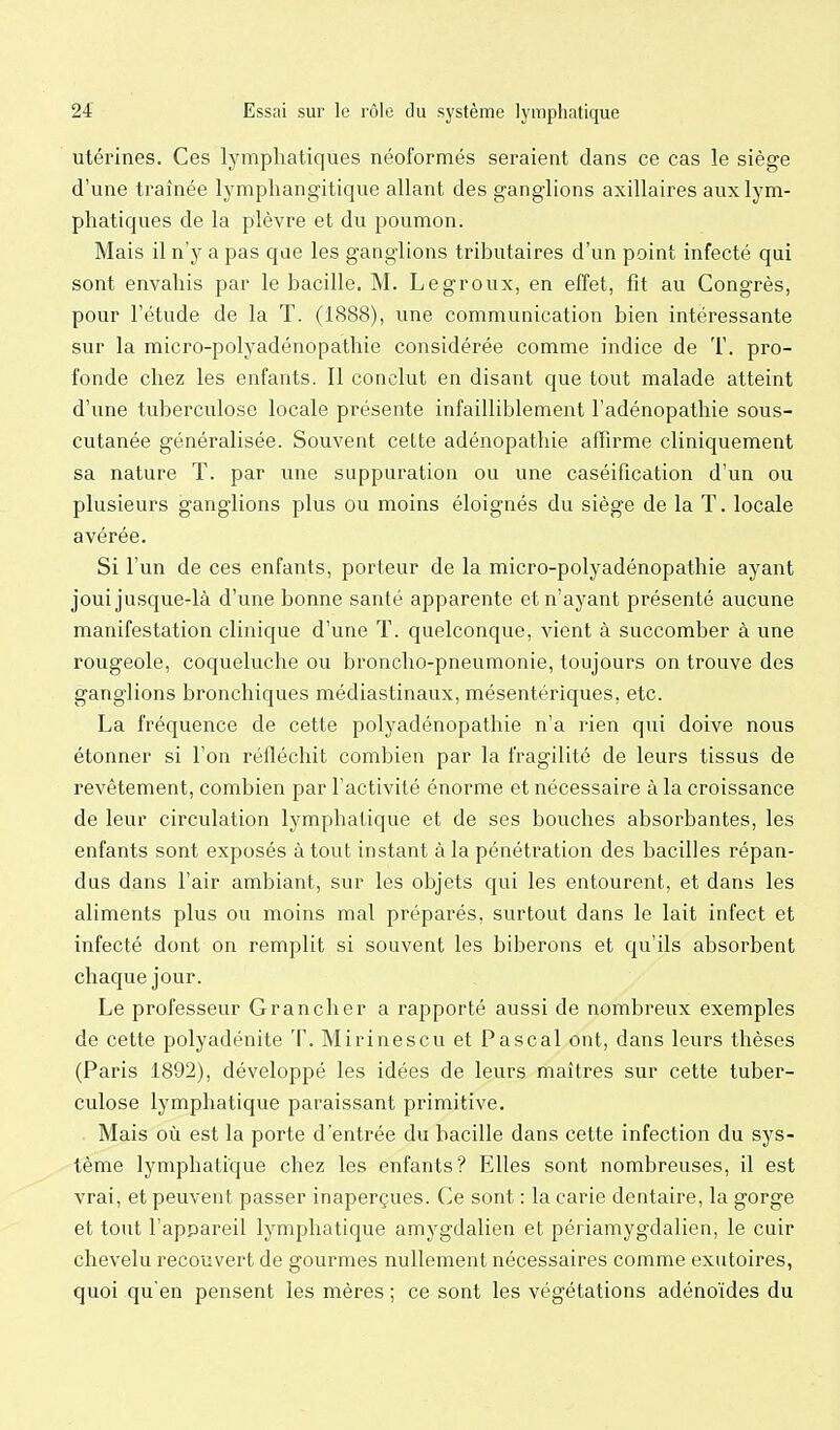 utérines. Ces lymphatiques néoformés seraient dans ce cas le siège d'une traînée lympliangitique allant des ganglions axillaires aux lym- phatiques de la plèvre et du poumon. Mais il n'y a pas qae les ganglions tributaires d'un point infecté qui sont envahis par le bacille. M. Legroux, en effet, fit au Congrès, pour l'étude de la T. (1888), une communication bien intéressante sur la micro-polyadénopathie considérée comme indice de T. pro- fonde chez les enfants. Il conclut en disant que tout malade atteint d'une tuberculose locale présente infailliblement l'adénopathie sous- cutanée généralisée. Souvent celte adénopathie affirme cliniquement sa nature T. par une suppuration ou une caséification d'un ou plusieurs ganglions plus ou moins éloignés du siège de la T. locale avérée. Si l'un de ces enfants, porteur de la micro-polyadénopathie ayant joui jusque-là d'une bonne santé apparente et n'ayant présenté aucune manifestation clinique d'une T. quelconque, vient à succomber à une rougeole, coqueluche ou broncho-pneumonie, toujours on trouve des gangHons bronchiques médiastinaux, mésentériques, etc. La fréquence de cette polyadénopathie n'a rien qui doive nous étonner si l'on réfléchit combien par la fragilité de leurs tissus de revêtement, combien par l'activité énorme et nécessaire à la croissance de leur circulation lymphatique et de ses bouches absorbantes, les enfants sont exposés à tout instant à la pénétration des bacilles répan- dus dans l'air ambiant, sur les objets qui les entourent, et dans les aliments plus ou moins mal préparés, surtout dans le lait infect et infecté dont on remplit si souvent les biberons et qu'ils absorbent chaque jour. Le professeur Grancher a rapporté aussi de nombreux exemples de cette polyadénite T. Mirinescu et Pascal ont, dans leurs thèses (Paris 1892), développé les idées de leurs maîtres sur cette tuber- culose lymphatique paraissant primitive. Mais où est la porte d'entrée du bacille dans cette infection du sys- tème lymphatique chez les enfants? Elles sont nombreuses, il est vrai, et peuvent passer inaperçues. Ce sont : la carie deutaire, la gorge et tout l'appareil lymphatique amygdalien et périamygdalien, le cuir chevelu recouvert de gourmes nullement nécessaires comme exutoires, quoi qu'en pensent les mères ; ce sont les végétations adénoïdes du