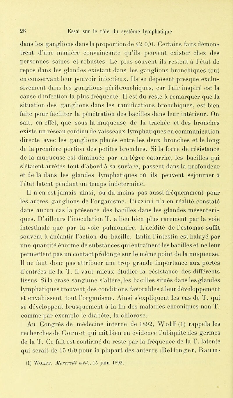 dans les ganglions dans la proportion de 42 0/0. Certains faits démon- trent d'une manière convaincante qu'ils peuvent exister chez des personnes saines et robustes. Le plus souvent ils restent à l'état de repos dans les glandes existant dans les ganglions bronchiques tout en conservant leur pouvoir infectieux. Ils se déposent presque exclu- sivement dans les ganglions péribronchiques. car l'air inspiré est la cause d'infection la plus fréquente. Il est du reste à remarquer que la situation des ganglions dans les ramifications bronchiques, est bien faite pour faciliter la pénétration des bacilles dans leur intérieur. On sait, en effet, que sous la muqueuse de la trachée et des bronches existe un réseau continu de vaisseaux lymphatiques en communication directe avec les ganglions placés entre les deux bronches et le long de la première portion des petites bronches. Si la force de résistance de la muqueuse est diminuée par un léger catarrhe, les bacilles qui s'étaient arrêtés tout d'abord à sa surface, passent dans la profondeur et de là dans les glandes lymphatiques où ils peuvent séjourner à l'état latent pendant un temps indéterminé. Il n'en est jamais ainsi, ou du moins pas aussi fréquemment pour les autres ganglions de l'organisme. Pizzini n'a en réalité constaté dans aucun cas la présence des bacilles dans les glandes mésentéri- ques. D'ailleurs l'inoculation T. a lieu bien plus rarement par la voie intestinale que par la voie pulmonaire. L'acidité de l'estomac suffit souvent à anéantir l'action du bacille. Enfin l'intestin est balayé par une quantité énorme de substances qui entraînent les bacilles et ne leur permettent pas un contact prolongé sur le même point de la muqueuse. Il ne faut donc pas attribuer une trop grande importance aux portes d'entrées de la T. il vaut mieux étudier la résistance des différents tissus. Si la crase sanguine s'altère, les bacilles situés dans les glandes lymphatiques trouvent des conditions favorables à leur développement et envahissent tout l'organisme. Ainsi s'expliquent les cas de T. qui se développent brusquement à la fin des maladies chroniques non T. comme par exemple ie diabète, la chlorose. Au Congrès de médecine interne de i892, Wolff (1) rappela les recherches de Cornet qui mit bien en évidence l'ubiquité des germes de la T. Ce fait est confirmé du reste par la fréquence de la T. latente qui serait de 15 0/0 pour la plupart des auteurs (Bellinger, Baum- (1) Wolff. Mercredi méd., 1.5 juin 1892.