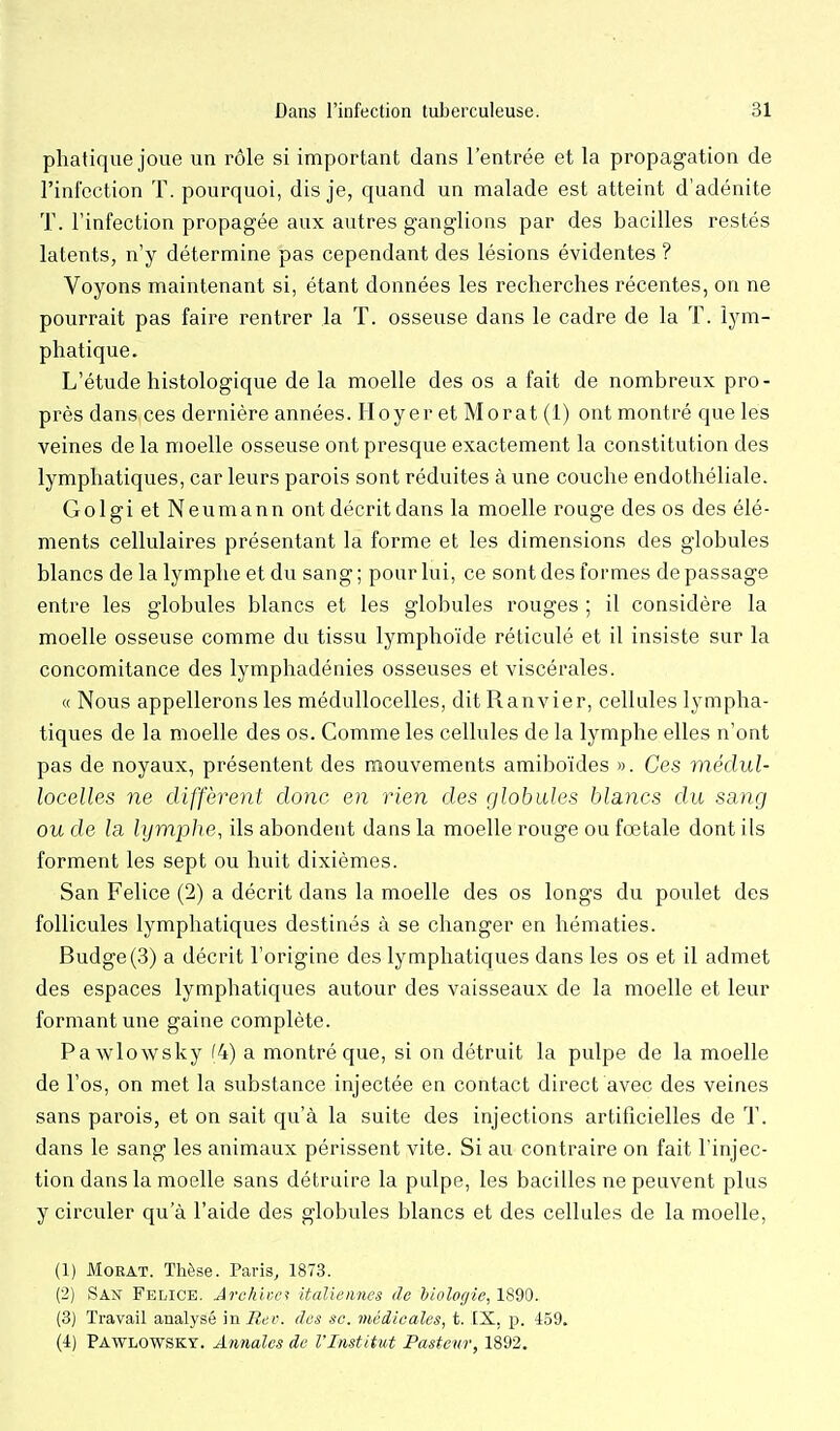 phatique joue un rôle si important dans l'entrée et la propagation de l'infection T. pourquoi, dis je, quand un malade est atteint d'adénite T. l'infection propagée aux autres ganglions par des bacilles restés latents, n'y détermine pas cependant des lésions évidentes ? Voyons maintenant si, étant données les recherches récentes, on ne pourrait pas faire rentrer la T. osseuse dans le cadre de la T. lym- phatique. L'étude histologique de la moelle des os a fait de nombreux pro- près dans ces dernière années. Hoyer et Mo rat (1) ont montré que les veines de la moelle osseuse ont presque exactement la constitution des lymphatiques, car leurs parois sont réduites à une couche endothéliale. Golgi et Neumann ont décrit dans la moelle rouge des os des élé- ments cellulaires présentant la forme et les dimensions des globules blancs de la lymphe et du sang ; pour lui, ce sont des formes de passage entre les globules blancs et les globules rouges ; il considère la moelle osseuse comme du tissu lymphoïde réticulé et il insiste sur la concomitance des lymphadénies osseuses et viscérales. « Nous appellerons les médullocelles, dit Ranvier, cellules lympha- tiques de la moelle des os. Comme les cellules de la lymphe elles n'ont pas de noyaux, présentent des mouvements amiboïdes ». Ces inédul- locelles ne diffèrent donc en rien des globules blancs du sang ou de la lymphe, ils abondent dans la moelle rouge ou fœtale dont ils forment les sept ou huit dixièmes. San Felice (2) a décrit dans la moelle des os longs du poulet des follicules lymphatiques destinés à se changer en hématies. Budge(3) a décrit l'origine des lymphatiques dans les os et il admet des espaces lymphatiques autour des vaisseaux de la moelle et leur formant une gaine complète. Pawlowsky f4) a montré que, si on détruit la pulpe de la moelle de l'os, on met la substance injectée en contact direct avec des veines sans parois, et on sait qu'à la suite des injections artificielles de T. dans le sang les animaux périssent vite. Si au contraire on fait l'injec- tion dans la moelle sans détruire la pulpe, les bacilles ne peuvent plus y circuler qu'à l'aide des globules blancs et des cellules de la moelle, (1) MoRAT. Thèse. Paris, 1873. (2) San Felice. Archiver ifalieiines de biologie, 1890. (3) Travail analysé in Ree. des se. médieales, t. IX, p. 459. (4) Pawlowsky. Annales de VInstitut Pasteur, 1892.