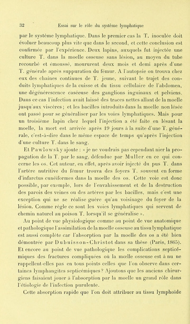 par le système lymphatique. Dans le premier cas la T, inoculée doit évoluer beaucoup plus vite que dans le second, et cette conclusion est confirmée par l'expérience. Deux lapins, auxquels fut injectée une culture T. dans la moelle osseuse sans lésion, au moyen du tube recourbé et émoussé, moururent deux mois et demi après d'une T. générale après suppuration du fémur. A l'autopsie on trouva cliez eux des chaînes continues de T. jeune, suivant le trajet des con- duits lymphatiques de la cuisse et du tissu cellulaire de l'abdomen, une dégénérescence caséeuse des ganglions inguinaux et pelviens. Dans ce cas l'infection avait laissé des traces nettes allant de la moelle jusqu'aux viscères; et les bacilles introduits dans la moelle non lésée ont passé pour se généraliser par les voies lymphatiques. Mais pour un troisième lapin chez lequel l'injection a été faite en lésant la moelle, la mort est arrivée après 19 jours à la suite d'une T. géné- rale, c'est-à-dire dans le même espace de temps qu'après l'injection d'une culture T. dans le sang. Et Pawlowsky ajoute : «je ne voudrais pas cependant nier la pro- pagation de la T. par le sang, défendue par Muller en ce qui con- cerne les os. Cet auteur, en effet, après avoir injecté du pus T. dans l'artère nutritive du fémur trouva des foyers T. souvent en forme d'infarctus cunéiformes dans la moelle des os. Cette voie est donc possible, par exemple, lors de l'envahissement et de la destruction des parois des veines ou des artères par les bacilles, mais c'est une exception qui ne se réalise guère qu'au voisinage du foyer de la lésion. Comme règle ce sont les voies lymphatiques qui servent de chemin naturel au poison T. lorsqu'il se généralise ». Au point de vue physiologique comme au point de vue anatomique et pathologique l'assimilation de la moelle osseuse au tissu lymphatique est aussi complète car l'absorption par la moelle des os a été bien démontrée par Dubuisson-Christot dans sa thèse (Paris, 1865). Et encore au point de vue pathologique les complications septicé- miques des fractures compliquées où la mœlle osseuse est à nu ne rappellent-elles pas en tous points celles que l'on observe dans cer- taines lymphangites septicémiques ? Ajoutons que les anciens chirur- giens faisaient jouer à l'absorption par la moelle un grand rôle dans l'éliologie de l'infection purulente. Cette absorption rapide que l'on doit attribuer au tissu lymphoïde