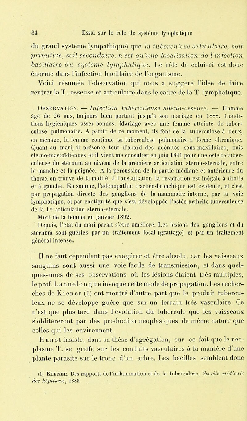 du grand système lympathique) que la tuberculose articulaire, soit primitive, soit secondaire, n'est ciu'une localisation de l'infection bacillaire du système lymphaticiue. Le rôle de celui-ci est donc énorme dans l'infection bacillaire de l'organisme. Voici résumée l'observation qui nous a suggéré l'idée de faire rentrer la T. osseuse et articulaire dans le cadre de la T. lymphatique. 0BSERV.4.TI0N. — Infection tuberculeuse adéno-osseusc. — Homme âgé de 26 ans, toujours bien portant jusqu'à son mariage en 1888. Condi- tions hygiéniques assez bonnes. Mariage avec une femme atteinte de tuber- culose pulmonaire. A partir de ce moment, ils font de la tuberculose à deux, en ménage, la femme continue sa tuberculose pulmonaire à forme chronique. Quant au mari, il présente tout d'abord des adénites sous-maxillaires, puis sterno-mastoidiennes et il vient me consulter en juin 1891 pour une ostéite tuber- culeuse du sternum au niveau de la première articulation sterno-sternale, entre le manche et la poignée. A la percussion de la partie médiane et antérieure du thorax on trouve de la matilé, à l'auscultation la respiration est inégale à droite et à gauche. En somme, l'adénopathie trachéo-bronchique est évidente, et c'est par propagation directe des ganglions de la mammaire interne, par la voie lymphatique, et par contiguité que s'est développée l'ostéo-arihrite tuberculeuse de la l'^^ articulation sterno-sternale. Mort de la femme en janvier 1892. Depuis, l'état du mari paraît s'être amélioré. Les lésions des ganglions et du sternum sont guéries par un traitement local (grattage) et par un traitement général intense. Il ne faut cependant pas exagérer et être absolu, car les vaisseaux sanguins sont aussi une voie facile de transmission, et dans quel- ques-unes de ses observations où les lésions étaient très multiples, leprof.Lannelongue invoque cette mode de propagation. Les recher- ches de Kiener (1) ont montré d'autre part que le produit tubercu- leux ne se développe guère que sur un terrain très vasculaire. Ce n'est que plus tard dans l'évolution du tubercule que les vaisseaux s'oblitéreront par des production néoplasiques de même nature que celles qui les environnent. Hanot insiste, dans sa thèse d'agrégation, sur ce fait que le néo- plasme T. se greffe sur les conduits vasculaires à la manière d'une plante parasite sur le tronc d'un arbre. Les bacilles semblent donc (1) Kiener. Des rapports de l'inflammation et de la tuberculose. Soc/été médicale des hôpitaux, 1883.