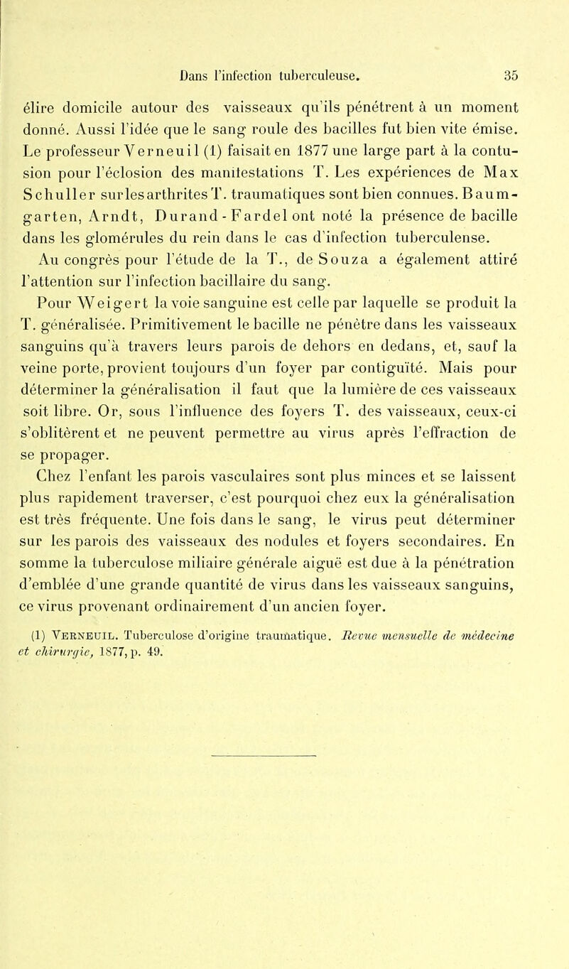 élire domicile autour des vaisseaux qu'ils pénétrent à un moment donné. Aussi l'idée que le sang roule des bacilles fut bien vite émise. Le professeur Ver neuil (1) faisait en 1877 une large part à la contu- sion pour l'éclosion des manilestations T. Les expériences de Max Schuller surlesarthritesT. traumatiques sont bien connues. Baum- garten, Arndt, Durand - Fardel ont noté la présence de bacille dans les glomérules du rein dans le cas d'infection tuberculeuse. Au congrès pour l'étude de la T., de Souza a également attiré l'attention sur l'infection bacillaire du sang. Pour Weigert la voie sanguine est celle par laquelle se produit la T. généralisée. Primitivement le bacille ne pénètre dans les vaisseaux sanguins qu'à travers leurs parois de dehors en dedans, et, sauf la veine porte, provient toujours d'un foyer par contiguïté. Mais pour déterminer la généralisation il faut que la lumière de ces vaisseaux soit libre. Or, sous l'influence des foyers T. des vaisseaux, ceux-ci s'oblitèrent et ne peuvent permettre au virus après l'effraction de se propager. Chez l'enfant les parois vasculaires sont plus minces et se laissent plus rapidement traverser, c'est pourquoi chez eux la généralisation est très fréquente. Une fois dans le sang, le virus peut déterminer sur les parois des vaisseaux des nodules et foyers secondaires. En somme la tuberculose miliaire générale aiguë est due à la pénétration d'emblée d'une grande quantité de virus dans les vaisseaux sanguins, ce virus provenant ordinairement d'un ancien foyer. (1) Verneuil. Tuberculose d'origiue traumatique. Hernie memuelle de médecine et cJnrurt/ie, 1877, p. 49.