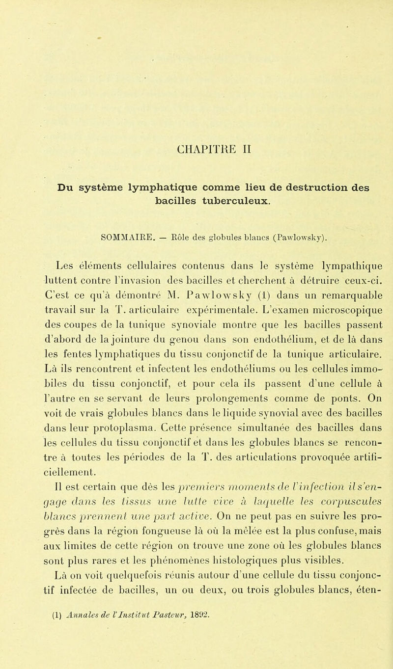 CHAPITRE II Du système lymphatique comme lieu de destruction des bacilles tuberculeux. SOMMAIRE. - Eôle des globules blaucs (Pawlowsky). Les éléments cellulaires contenus dans le système lympathique luttent contre l'invasion des bacilles et cherchent à détruire ceux-ci. C'est ce qu'à démontré M. Pawlowsky (i) dans un remarquable travail sur la T. articulaire expérimentale. L'examen microscopique des coupes de la tunique synoviale montre que les bacilles passent d'abord de la jointure du genou dans son endothélium, et de là dans les fentes lymphatiques du tissu conjonctif de la tunique articulaire. Là ils rencontrent et infectent les endothéliums ou les cellules immo- biles du tissu conjonctif, et pour cela ils passent d'une cellule à l'autre en se servant de leurs prolongements comme de ponts. On voit de vrais globules blancs dans le liquide synovial avec des bacilles dans leur protoplasma. Cette présence simultanée des bacilles dans les cellules du tissu conjonctif et dans les globules blancs se rencon- tre à toutes les périodes de la T. des articulations provoquée artifi- ciellement. Il est certain que dès les premiers moments de Vinfection il s'en- gage dans les tissus une lutte vive à laquelle les corpuscules blancs prennent une part active. On ne peut pas en suivre les pro- grès dans la région fongueuse là où la mêlée est la plus confuse, mais aux limites de cette région on trouve une zone où les globules blancs sont plus rares et les phénomènes histologiques plus visibles. Là on voit quelquefois réunis autour d'une cellule du tissu conjonc- tif infectée de bacilles, un ou deux, ou trois globules blancs, éten-