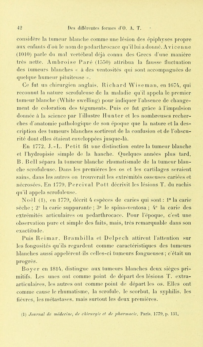 considère la tumeur blanche comme une lésion des épipliyses propre aux enfants d'où le nom de pedartlirocace qu'il lui a donné. Avicenne (1010) parle du mal vertébral déjà connu des Grecs d'une manière très nette. Ambroise Paré (1550) attribua la fausse fluctuation des tumeurs blanches « à des ventosités qui sont accompagnées de quelque humeur pituiteuse ». Ce fut un chirurgien anglais. Richard Wiseman, en 1674, qui reconnut la nature scrofuleuse de la maladie qu'il appela le premier tumeur blanche (White swelling) pour indiquer l'absence de change- ment de coloration des téguments. Puis ce fut grâce à l'impulsion donnée à la science par l'illustre Hun ter et les nombreuses recher- ches d'anatomie pathologique de son époque que la nature et la des- cription des tumeurs blanches sortirent de la confusion et de l'obscu- rité dont elles étaient enveloppées jusque-là. En 1772, J.-L. Petit fit une distinction entre la tumeur blanche et l'hydropisie simple de la hanche. Quelques années plus tard, B. Bell sépara la tumeur blanche rhumatismale de la tumeur blan- che scrofuleuse. Dans les premières les os et les cartilages seraient sains, dans les autres on trouverait les extrémités osseuses cariées et nécrosées. En 1779, Percival Pott décrivit les lésions T. du rachis qu'il appela scrofuleuse. Noël (1), en 1779, décrit 4 espèces de caries qui sont : 1° la carie sèche ; 2° la carie suppurante ; 3° le spina-ventosa ; 4° la carie des extrémités articulaires ou pedartlirocace. Pour l'époque, c'est une observation pure et simple des faits, mais, très remarquable dans son exactitude. Puis Reimar, Brambilla et Delpech attirent l'attention sur les fongosités qu'ils regardent comme caractéristiques des tumeurs blanches aussi appelèrent-ils celles-ci tumeurs fongueuses ; c'était un progrès. Boyer en 1814, distingue aux tumeurs blanches deux sièges pri- mitifs. Les unes ont comme point de départ des lésions T. extra- articulaires, les autres ont comme point de départ les os. Elles ont comme cause le rhumatisme, la scrofule, le scorbut, la syphilis, les fièvres, les métastases, mais surtout les deux premières. (1) Journal de médecine, de chirurgie et de pliarmncie. Paris, 1779, p. 131.