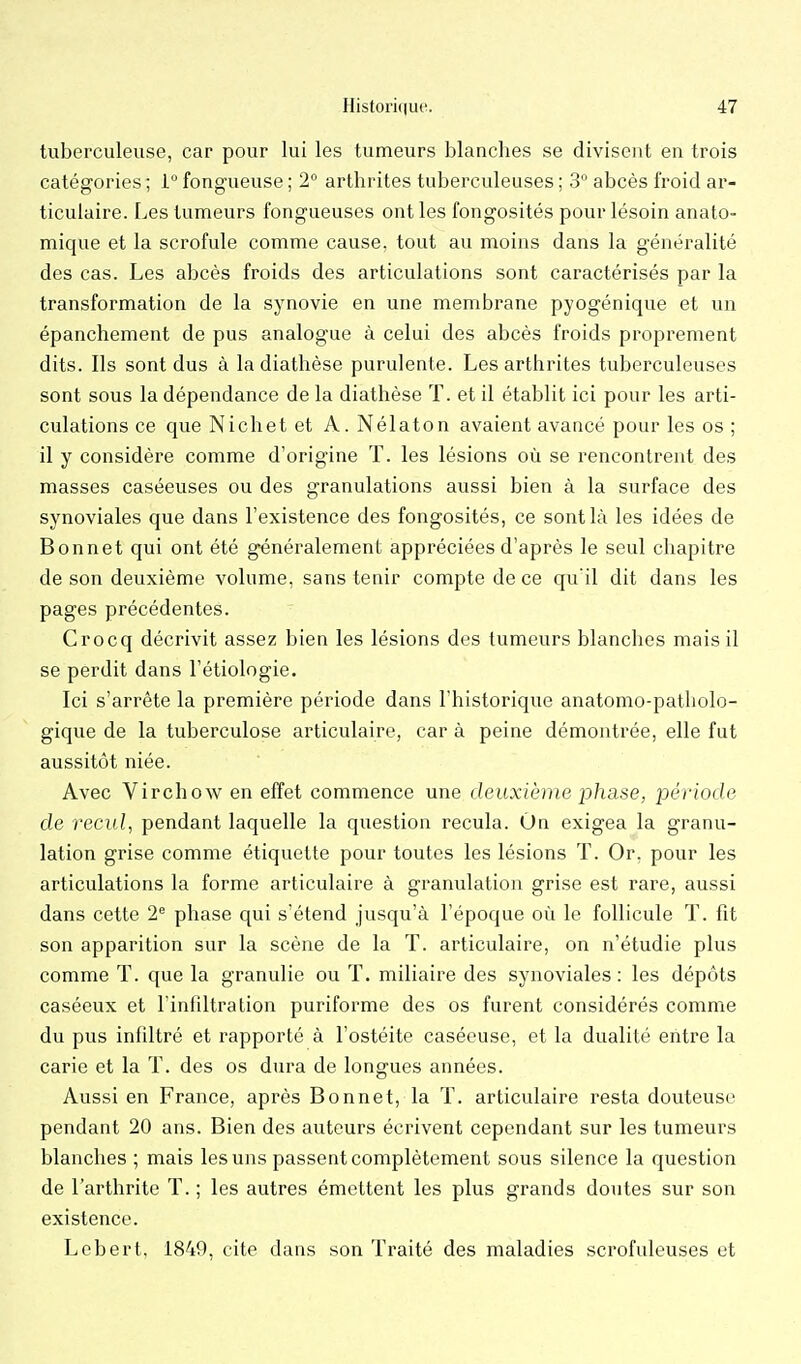 tuberculeuse, car pour lui les tumeurs blanches se divisent en trois catégories ; i fongueuse ; 2° arthrites tuberculeuses ; 3 abcès froid ar- ticulaire. Les tumeurs fongueuses ont les fongosités pour lésoin anato- mique et la scrofule comme cause, tout au moins dans la généralité des cas. Les abcès froids des articulations sont caractérisés par la transformation de la synovie en une membrane pyogénique et un épanchement de pus analogue à celui des abcès froids proprement dits. Ils sont dus à la diathèse purulente. Les arthrites tuberculeuses sont sous la dépendance de la diathèse T. et il établit ici pour les arti- culations ce queNichetet A.Nélaton avaient avancé pour les os; il y considère comme d'origine T. les lésions où se rencontrent des masses caséeuses ou des granulations aussi bien à la surface des synoviales que dans l'existence des fongosités, ce sont là les idées de Bonnet qui ont été généralement appréciées d'après le seul chapitre de son deuxième volume, sans tenir compte de ce qu'il dit dans les pages précédentes. Crocq décrivit assez bien les lésions des tumeurs blanches mais il se perdit dans l'étiologie. Ici s'arrête la première période dans l'historique anatomo-patliolo- gique de la tuberculose articulaire, car à peine démontrée, elle fut aussitôt niée. Avec Virchow en effet commence une deuxième johase, période de recul, pendant laquelle la question recula. On exigea la granu- lation grise comme étiquette pour toutes les lésions T. Or, pour les articulations la forme articulaire à granulation grise est rare, aussi dans cette 2'= phase qui s'étend jusqu'à l'époque où le follicule T. fit son apparition sur la scène de la T. articulaire, on n'étudie plus comme T. que la granulie ou T. miliaire des synoviales : les dépôts caséeux et l'infiltration puriforme des os furent considérés comme du pus infiltré et rapporté à l'ostéite caséeuse, et la dualité entre la carie et la T. des os dura de longues années. Aussi en France, après Bonnet, la T. articulaire resta douteuse pendant 20 ans. Bien des auteurs éci'ivent cependant sur les tumeurs blanches ; mais les uns passent complètement sous silence la question de l'arthrite ï. ; les autres émettent les plus grands doutes sur son existence. Lcbert, 1849, cite dans son Traité des maladies scrofuleuses et