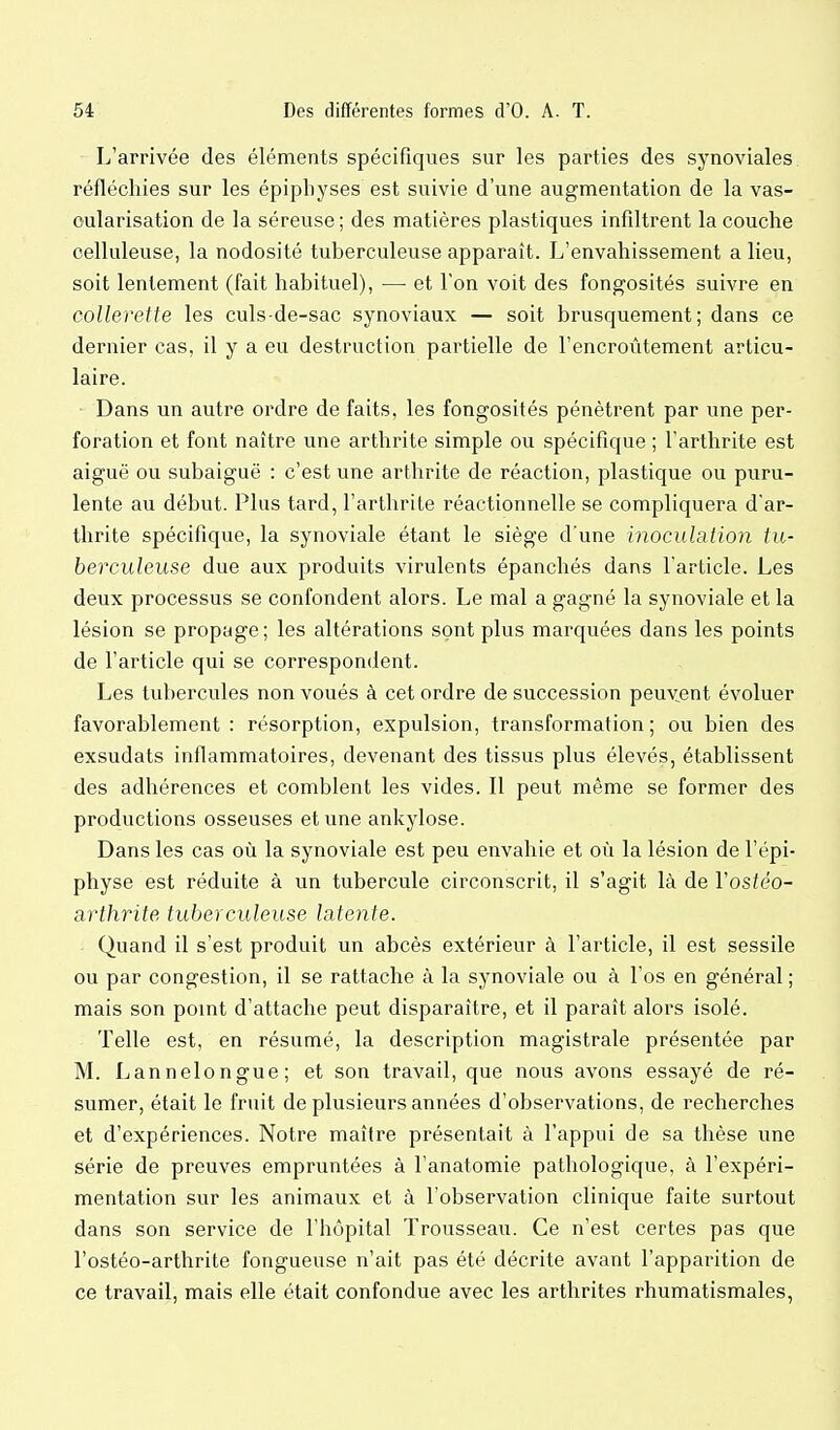 L'arrivée des éléments spécifiques sur les parties des synoviales réfléchies sur les épipliyses est suivie d'une augmentation de la vas- oularisation de la séreuse ; des matières plastiques infiltrent la couche celluleuse, la nodosité tuberculeuse apparaît. L'envahissement a lieu, soit lentement (fait habituel), — et l'on voit des fongosités suivre en collerette les culs de-sac synoviaux — soit brusquement; dans ce dernier cas, il y a eu destruction partielle de l'encroûtement articu- laire. Dans un autre ordre de faits, les fongosités pénètrent par une per- foration et font naître une arthrite simple ou spécifique ; l'arthrite est aiguë ou subaiguë ; c'est une arthrite de réaction, plastique ou puru- lente au début. Plus tard, l'arthrite réactionnelle se compliquera d'ar- thrite spécifique, la synoviale étant le siège d'une inoculation tu- berculeuse due aux produits virulents épanchés dans l'article. Les deux processus se confondent alors. Le mal a gagné la synoviale et la lésion se propage; les altérations sont plus marquées dans les points de l'article qui se correspondent. Les tubercules non voués à cet ordre de succession peuvent évoluer favorablement: résorption, expulsion, transformation; ou bien des exsudats inflammatoires, devenant des tissus plus élevés, établissent des adhérences et comblent les vides. Il peut même se former des productions osseuses et une ankylose. Dans les cas où la synoviale est peu envahie et où la lésion de l'épi- physe est réduite à un tubercule circonscrit, il s'agit là de Vostéo- arthrite tuberculeuse latente. Quand il s'est produit un abcès extérieur à l'article, il est sessile ou par congestion, il se rattache à la synoviale ou à l'os en général ; mais son point d'attache peut disparaître, et il paraît alors isolé. Telle est, en résumé, la description magistrale présentée par M. Lannelongue; et son travail, que nous avons essayé de ré- sumer, était le fruit de plusieurs années d'observations, de recherches et d'expériences. Notre maître présentait à l'appui de sa thèse une série de preuves empruntées à l'anatomie pathologique, à l'expéri- mentation sur les animaux et à l'observation clinique faite surtout dans son service de l'hôpital Trousseau. Ce n'est certes pas que l'ostéo-arthrite fongueuse n'ait pas été décrite avant l'apparition de ce travail, mais elle était confondue avec les arthrites rhumatismales,