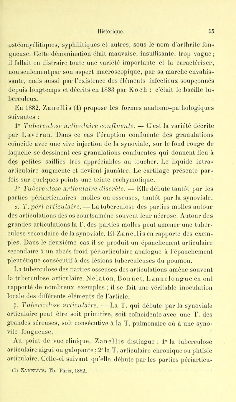 ostéomyélitiques, syphilitiques et autres, sous le nom d'arthrite fon- gueuse. Cette dénomination était mauvaise, insuffisante, trop vague; il fallait en distraire toute une variété importante et la caractériser, non seulement par son aspect macroscopique, par sa marche envahis- sante, mais aussi par l'existence des éléments infectieux soupçonnés depuis longtemps et décrits en 188.3 par Koch : c'était le bacille tu- berculeux. En 1882, Zanellis (1) propose les formes anatomo-pathologiques suivantes : l Tuberculose articulaire confluente. — C'est la variété décrite par Laveran. Dans ce cas l'éruption confluente des granulations coïncide avec une vive injection de la synoviale, sur le fond rouge de laquelle se dessinent ces granulations confluentes qui donnent lieu à des petites saillies très appréciables au toucher. Le liquide intra- articulaire augmente et devient jaunâtre. Le cartilage présente par- fois sur quelques points une teinte ecchymotique. 2° Tuberculose articulaire discrète. — Elle débute tantôt par les parties périarticulaires molles ou osseuses, tantôt par la synoviale. a. T. péri articu laire. — La tuberculose des parties molles autour des articulations des os courtsamène souvent leur nécrose. Autour des grandes articulations la T. des parties molles peut amener une tuber- culose secondaire de la synoviale. Et Zanellis en rapporte des exem- ples. Dans le deuxième cas il se produit un épanchement articulaire secondaire à un abcès froid périarticulaire analogue à l'épanchement pleurétique consécutif à des lésions tuberculeuses du poumon. La tuberculose des parties osseuses des articulations amène souvent la tuberculose articulaire. Nélaton, Bonnet, Lannelongue en ont rapporté de nombreux exemples ; il se fait une véritable inoculation locale des différents éléments de l'article. p. Tuberculose articulaire. — La T. qui débute par la synoviale articulaire peut être soit primitive, soit coïncidente avec une T. des grandes séreuses, soit consécutive à la T. pulmonaire où à une syno- vite fongueuse. Au point de vue clinique, Zanellis distingue : 1 la tuberciilose articulaire aiguë ou galopante ; 2 la T. articulaire chronique ou phtisie articulaire. Celle-ci suivant qu'elle débute par les parties périarticu- (1) Zanellis. Th. Paris, 1882.