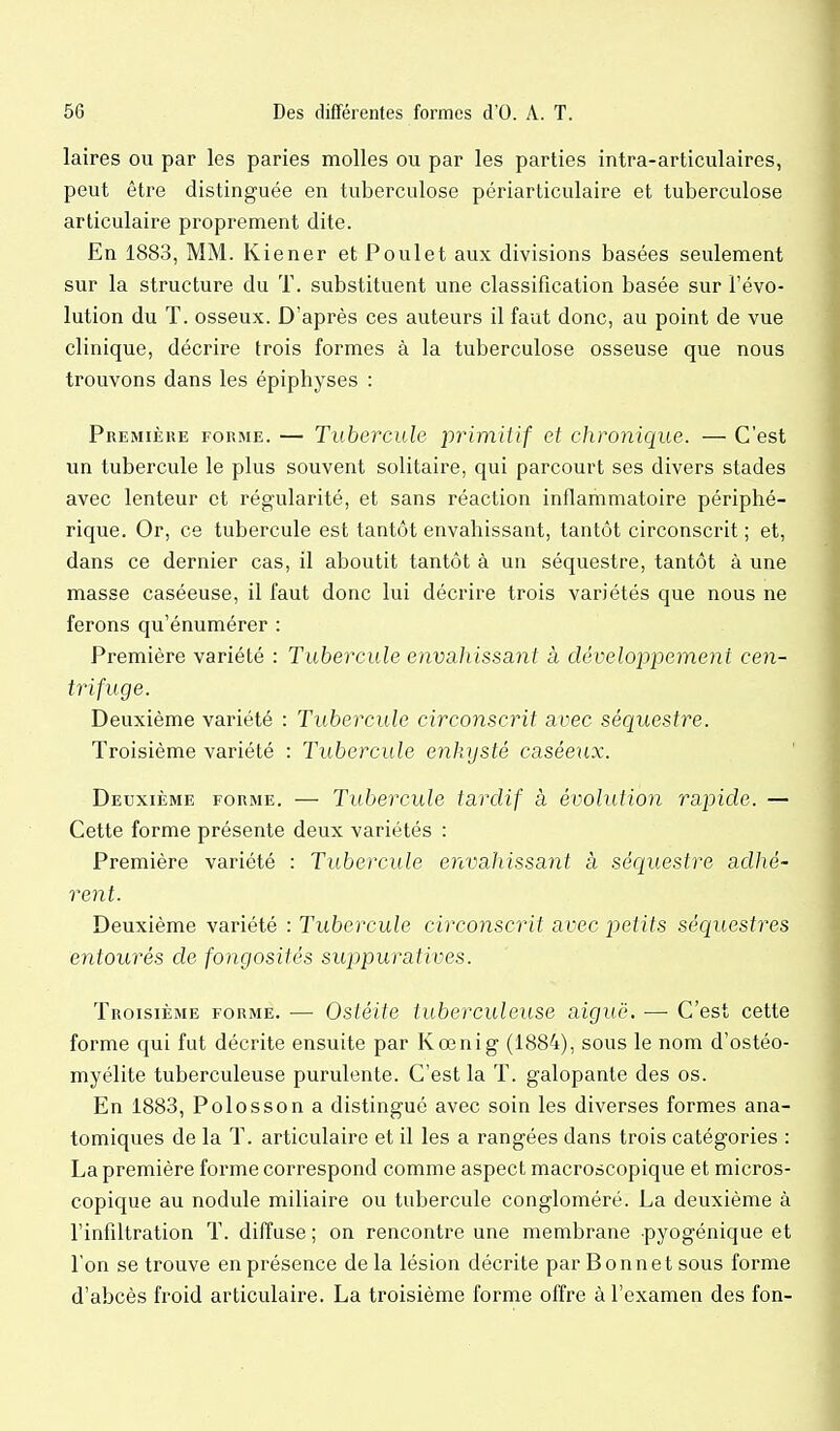 laires ou par les paries molles ou par les parties intra-articulaires, peut être distinguée en tuberculose périarticulaire et tuberculose articulaire proprement dite. En 1883, MM. Kiener et Poulet aux divisions basées seulement sur la structure du T. substituent une classification basée sur l'évo- lution du T. osseux. D'après ces auteurs il faut donc, au point de vue clinique, décrire trois formes à la tuberculose osseuse que nous trouvons dans les épiphyses : Première forme. — Tubercule jor irait if et chronique. — C'est un tubercule le plus souvent solitaire, qui parcourt ses divers stades avec lenteur et régularité, et sans réaction inflammatoire périphé- rique. Or, ce tubercule est tantôt envahissant, tantôt circonscrit ; et, dans ce dernier cas, il aboutit tantôt à un séquestre, tantôt à une masse caséeuse, il faut donc lui décrire trois variétés que nous ne ferons qu'énumérer : Première variété : Tubercule envahissant à développeme7it cen- trifuge. Deuxième variété : Tubercule circonscrit avec séquestre. Troisième variété : Tubercule enkysté caséeux. Deuxième forme. — Tubercule tardif à évolution rapide. — Cette forme présente deux variétés : Première variété : Tubercule envahissant à séquestre adhé- rent. Deuxième variété : Tubercule circonscrit avec petits séquestres entourés de fongosités suppuratives. Troisième forme. — Ostéite tuberculeuse aiguë, —• C'est cette forme qui fut décrite ensuite par Kœnig (1884), sous le nom d'ostéo- myélite tuberculeuse purulente. C'est la T. galopante des os. En 1883, Polosson a distingué avec soin les diverses formes ana- tomiques de la T. articulaire et il les a rangées dans trois catégories : La première forme correspond comme aspect macroscopique et micros- copique au nodule miliaire ou tubercule congloméré. La deuxième à l'infiltration T. diffuse ; on rencontre une membrane pyogénique et l'on se trouve en présence delà lésion décrite par Bonnet sous forme d'abcès froid articulaire. La troisième forme offre à l'examen des fon-