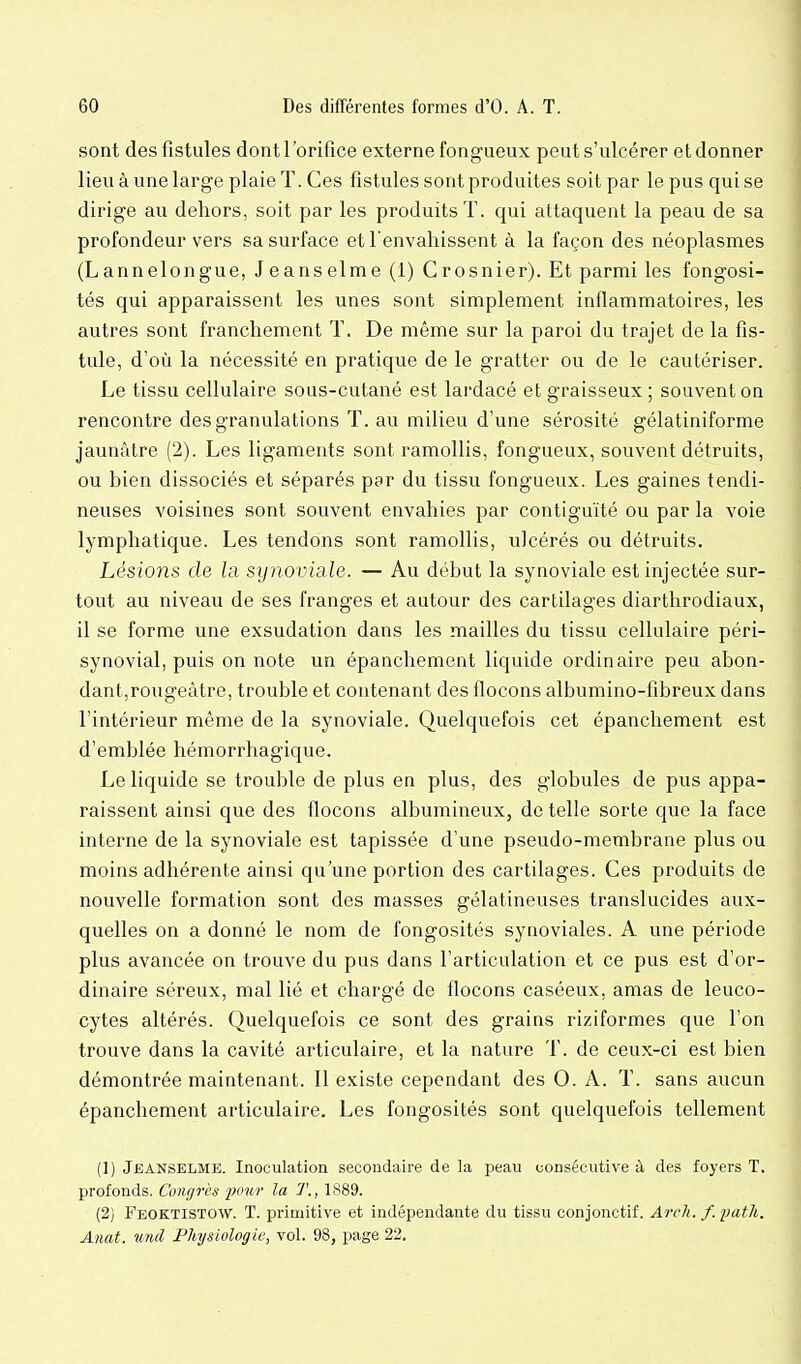 sont des fistules dont l'orifice externe fongueux peut s'ulcérer et donner lieu à une large plaie T. Ces fistules sont produites soit par le pus qui se dirige au dehors, soit par les produits T. qui attaquent la peau de sa profondeur vers sa surface et l'envahissent à la façon des néoplasmes (Lannelongue, Jeanselme (1) Crosnier). Et parmi les fongosi- tés qui apparaissent les unes sont simplement inflammatoires, les autres sont franchement T. De même sur la paroi du trajet de la fis- tule, d'où la nécessité en pratique de le gratter ou de le cautériser. Le tissu cellulaire sous-cutané est lardacé et graisseux ; souvent on rencontre des granulations ï. au milieu d'une sérosité gélatiniforme jaunâtre (2). Les ligaments sont ramollis, fongueux, souvent détruits, ou bien dissociés et séparés par du tissu fongueux. Les gaines tendi- neuses voisines sont souvent envahies par contiguïté ou par la voie lymphatique. Les tendons sont ramollis, ulcérés ou détruits. Lésions de la sijnoviale. — Au début la synoviale est injectée sur- tout au niveau de ses franges et autour des cartilages diarthrodiaux, il se forme une exsudation dans les mailles du tissu cellulaire péri- synovial, puis on note un épanchement liquide ordinaire peu abon- dant,rougeàtre, trouble et contenant des flocons albumino-fibreux dans l'intérieur même de la synoviale. Quelquefois cet épanchement est d'emblée hémorrhagique. Le liquide se trouble de plus en plus, des globules de pus appa- raissent ainsi que des flocons albumineux, de telle sorte que la face interne de la synoviale est tapissée d'une pseudo-membrane plus ou moins adhérente ainsi qu'une portion des cartilages. Ces produits de nouvelle formation sont des masses gélatineuses translucides aux- quelles on a donné le nom de fongosités synoviales. A une période plus avancée on trouve du pus dans l'articulation et ce pus est d'or- dinaire séreux, mal lié et chargé de flocons caséeux, amas de leuco- cytes altérés. Quelquefois ce sont des grains riziformes que l'on trouve dans la cavité articulaire, et la nature T. de ceux-ci est bien démontrée maintenant. Il existe cependant des 0. A. T. sans aucun épanchement articulaire. Les fongosités sont quelquefois tellement (1) Jeanselme. Inoculation secondaire de la peau consécutive à des foyers T. profonds. Congrès pour la T., 1889. (2) Feoktistow. t. primitive et indépendante du tissu conjonctif. Arch. f.path. Anat. U7ul Physiologie, vol. 98, page 22.