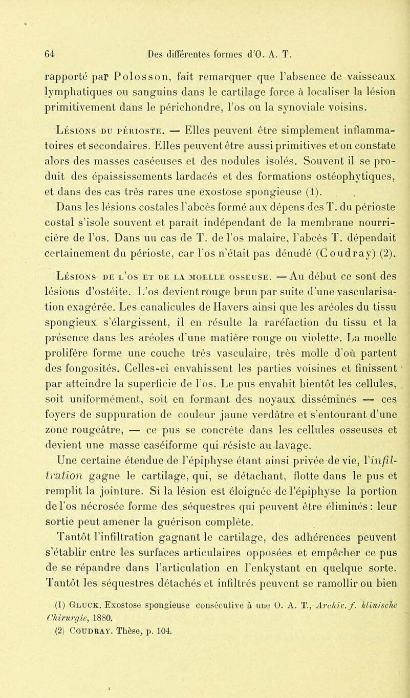 rapporté par Polosson, fait remarquer que l'absence de vaisseaux lymphatiques ou sanguins dans le cartilage force à localiser la lésion primitivement dans le périchondre, l'os ou la synoviale voisins. Lésions du périoste. — Elles peuvent être simplement inflamma- toires et secondaires. Elles peuvent être aussi primitives et on constate alors des masses caséeuses et des nodules isolés. Souvent il se pro- duit des épaississements lardacés et des formations ostéophytiques, et dans des cas très rares une exostose spongieuse (1). Dans les lésions costales l'abcès formé aux dépens des T. du périoste costal s'isole souvent et paraît indépendant de la membrane nourri- cière de l'os. Dans un cas de T. de l'os malaire, l'abcès T. dépendait certainement du périoste, car l'os n'était pas dénudé (Coudray) (2). Lésions de l'os et de la moelle osseuse. —Au début ce sont des lésions d'ostéite. L'os devient rouge brun par suite d'une vascularisa- tion exagérée. Les canalicules de Havers ainsi que les aréoles du tissu spongieux s'élargissent, il en résulte la raréfaction du tissu et la présence dans les aréoles d'une matière rouge ou violette. La moelle prolifère forme une couche très vasculaire, très molle d'où partent des fongosités. Celles-ci envahissent les parties voisines et finissent par atteindre la superficie de l'os. Le pus envahit bientôt les cellules, soit uniformément, soit en formant des noyaux disséminés — ces foyers de suppuration de couleur jaune verdàtre et s'entourant d'une zone rougeâtre, — ce pus se concrète dans les cellules osseuses et devient une masse caséiforme qui résiste au lavage. Une certaine étendue de l'épiphyse étant ainsi privée de vie, Vinfil- tration gagne le cartilage, qui, se détachant, flotte dans le pus et remplit la jointure. Si la lésion est éloignée de l'épiphyse la portion de l'os nécrosée forme des séquestres qui peuvent être éliminés: leur sortie peut amener la guérison complète. Tantôt l'infiltration gagnant le cartilage, des adhérences peuvent s'établir entre les surfaces articulaires opposées et empêcher ce pus de se répandre dans l'articulation en l'enkystant en quelque sorte. Tantôt les séquestres détachés et infiltrés peuvent se ramollir ou bien (1) Gluck. Exostose spongieuse consécutive à une 0. A. T., Archtv.f. Jdin/sclui CJdrurgie, 1880. (2) Coudray. Thèse, p. 104.