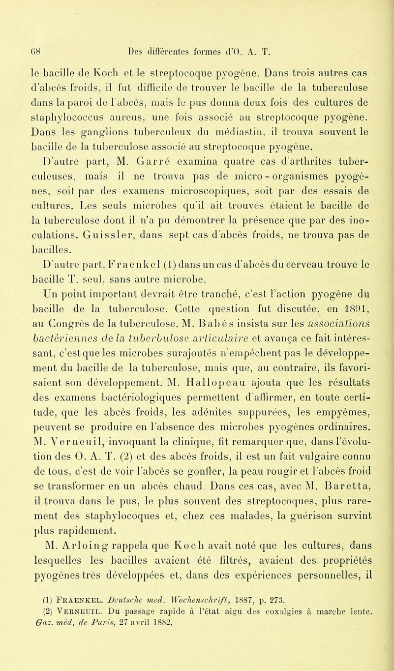 le bacille do Koch et le streptocoque pyogène. Dans trois autres cas d'abcès froids, il fut difficile de trouver le I^acille de la tuberculose dans la paroi de l'abcès, mais le pus donna deux fois des cultures de stapliylococcus aureus, une fois associé au streptocoque pyogène. Dans les ganglions tuberculeux du médiastin, il trouva souvent le bacille de la tuberculose associé au streptocoque pyogène. D'autre part, M. Garré examina quatre cas d'artlirites tuber- culeuses, mais il ne trouva pas de micro - organismes pyogè- nes, soit par des examens microscopiques, soit par des essais de cultures. Les seuls microbes qu'il ait trouvés étaient le bacille de la tuberculose dont il n'a pu démontrer la présence que par des ino- culations. Guissler, dans sept cas d'abcès froids, ne trouva pas de bacilles. D'autre part, Fraenkel (i) dans un cas d'abcès du cerveau trouve le bacille T. seul, sans autre microbe. Un point important devrait être tranché, c'est l'action pyogène du bacille de la tuberculose. Cette question fut discutée, en 1891, au Congrès de la tuberculose. M. Babès insista sur les associations bactériennes de la tuberbulose articulaire et avança ce fait intéres- sant, c'est que les microbes surajoutés n'empêchent pas le développe- ment du bacille de la tuberculose, mais que, au contraire, ils favori- saient son développement. M. Hallopeau ajouta que les résultats des examens bactériologiques permettent d'affirmer, en toute certi- tude, que les abcès froids, les adénites suppurées, les empyèmes, peuvent se produire en l'absence des microbes pyogènes ordinaires. M. Verneuil, invoquant la clinique, fit remarquer que, dans l'évolu- tion des 0. A. T. (2) et des abcès froids, il est un fait vulgaire connu de tous, c'est de voir l'abcès se gonfler, la peau rougir et l'abcès froid se transformer en un abcès chaud. Dans ces cas, avec M. Baretta, il trouva dans le pus, le plus souvent des streptocoques, plus rare- ment des staphylocoques et, chez ces malades, la guérison survint plus rapidement. M. Arloing rappela que Koch avait noté que les cultures, dans lesquelles les bacilles avaient été filtrés, avaient des propriétés pyogènes très développées et, dans des expériences personnelles, il (1) Fraenkel. Deutsche med. Wvchemchrift, 1887, p. 273. (2) Verneuil. Du passage rapide à l'état aigu des coxalgies à marche lente. Gaz. méd, de Paris, 27 avril 1882.