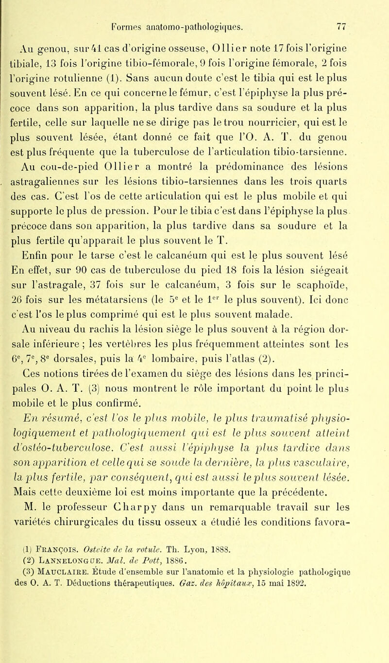 Au genou, sur 41 cas d'origine osseuse, Ollier note 17 fois l'origine tibiale, 13 fois l'origine tibio-fémorale, 9 fois l'origine fémorale, 2 fois l'origine rolulienne (1). Sans aucun doute c'est le tibia qui est le plus souvent lésé. En ce qui concerne le fémur, c'est l'épiphyse la plus pré- coce dans son apparition, la plus tardive dans sa soudure et la plus fertile, celle sur laquelle ne se dirige pas le trou nourricier, qui est le plus souvent lésée, étant donné ce fait que l'O. A. T. du genou est plus fréquente que la tuberculose de l'articulation tibio-tarsienne. Au cou-de-pied Ollier a montré la prédominance des lésions astragaliennes sur les lésions tibio-tarsiennes dans les trois quarts des cas. C'est l'os de cette articulation qui est le plus mobile et qui supporte le plus de pression. Pour le tibia c'est dans l'épiphyse la plus précoce dans son apparition, la plus tardive dans sa soudure et la plus fertile qu'apparaît le plus souvent le T. Enfin pour le tarse c'est le calcanéum qui est le plus souvent lésé En effet, sur 90 cas de tuberculose du pied 18 fois la lésion siégeait sur l'astragale, 37 fois sur le calcanéum, 3 fois sur le scaphoïde, 26 fois sur les métatarsiens (le 5*^ et le 1''' le plus souvent). Ici donc c'est l'os le plus comprimé qui est le plus souvent malade. Au niveau du rachis la lésion siège le plus souvent à la région dor- sale inférieure ; les vertèl)res les plus fréquemment atteintes sont les 6% 7% 8* dorsales, puis la 4= lombaire, puis l'atlas (2). Ces notions tirées de l'examen du siège des lésions dans les princi- pales 0. A. T. (3) nous montrent le rôle important du point le plus mobile et le plus confirmé. En résumé, c'est l'os le plus mobile, le plus traumatisé physio- logiquement et paUiologiquement qui est le plus souvent atteint d'ostéo-tuberculose. C'est aussi l'épiphyse la plus tardive dans son apparition et celle qui se soude la dernière, la plus vasculaire, la plus fertile, par conséquent^ qui est aussi leplus souvent lésée. Mais cette deuxième loi est moins importante que la précédente. M. le professeur Charpy dans un remarquable travail sur les variétés chirurgicales du tissu osseux a étudié les conditions favora- (1) François. Ostéite de la rotule. Th. Lyon, 1888. (2) Lannelongue. Mal. de Pott, 1886. (3) Mauclaire. Etude d'ensemble sur Fanatomic et la physiologie pathologique des 0. A. T. Déductions thérapeutiques. Gaz. des hôpitau^v, 15 mai 1892.