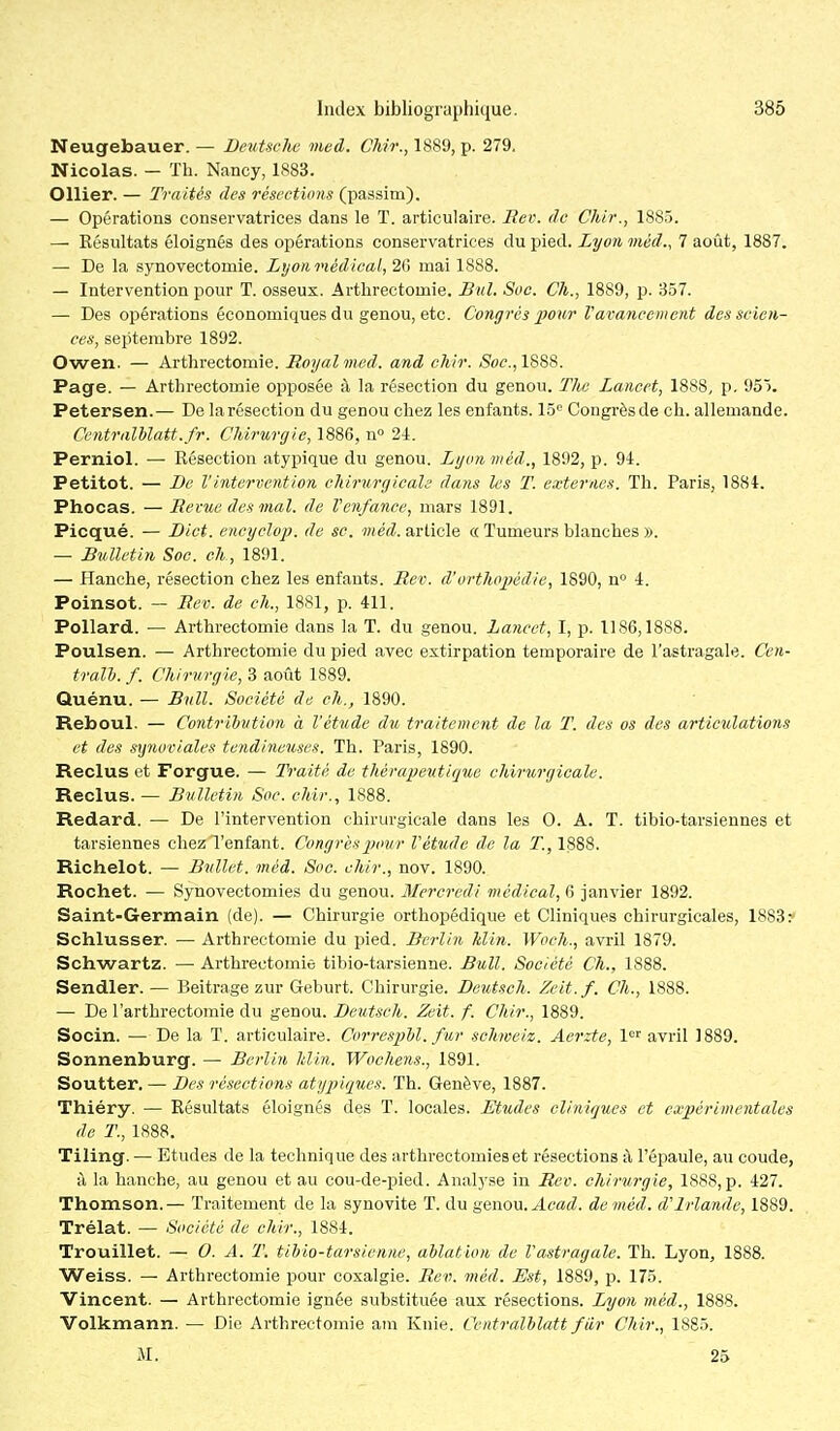 Neugebauer. — Bexitsche med. CMr., 1889, p. 279, Nicolas. - ïh. Nancy, 1883. Ollier. — Traités des résections (passim). — Opérations conservatrices dans le T. articulaire. Eev. de Chir., 1885. — Résultats éloignés des opérations conservatrices du pied. Lyon méd., 7 août, 1887. — De la synovectomie. Lyonviédical, 2G mai 1888. — Intervention pour T. osseux. Arthrectomie. Bul. Soc. Ch., 1889, p. 357. — Des opérations économiques du genou, etc. Congrès pour V avancent eut des scien- ces, septembre 1892. Owen. — Arthrectomie. Royal med. and chir. «Soc, 1888. Page. — Arthrectomie opposée ;\ la résection du genou. The Laneet, 1888, p. 95). Petersen.— De la résection du genou chez les enfants, lô Congrès de ch. allemande. Centralhlatt.fr. Chirurgie, 1886, n° 2i. Perniol. — Résection atypique du genou. Lyon méd., 1892, p. 91. Petitot. — Be Vintervention chirurgicale dans les T. exter/ies. Th. Paris, 1884. Phocas. — Eevue des mal. de Venfance, mars 1891. Picqué. — Bict. encyclop. de se. )«eVZ. article « Tumeurs blanches ». — Bulletin Soc. eh , 1891. — Hanche, résection chez les enfants. Rev. d'orthopédie, 1890, n» 4. Poinsot. — Rev. de ch., 1881, p. 411. Pollard. — Arthrectomie dans la T. du genou. Laneet, I, p. 1186,1888. Poulsen. — Arthrectomie du pied avec extirpation temporaire de l'astragale. Cen- trallj. f. Chirurgie, 3 août 1889. Quénu. — Bnll. Société de ch., 1890. Reboul. — Contribution à l'étude du traitement de la T. des os des articulations et des synoviales tendineuses. Th. Paris, 1890. Reclus et Forgue. — Traité de thérapeutique chirurgicale. Reclus. — Bulletin Soc. chir., 1888. Redard. — De l'intervention chirurgicale dans les 0. A. T. tibio-tarsiennes et tarsiennes chez l'enfant. Congrèsjjovr Vétude de la T., 1888. Richelot. — Bullet. méà. Soc. chir., nov. 1890. Rochet. — Synovectomies du genou. Mercredi médical, 0 janvier 1892. Saint-Germain (de). — Chirurgie orthopédique et Cliniques chirurgicales, 1883 ^ Schlusser. — Arthrectomie du pied. Berlin Min. Woeh., avril 1879. Schwartz. — Arthrectomie tibio-tarsienne. Bull. Société Ch., 1888. Sendler.— Beitrage zur Geburt. Chirurgie. Beutsch. Zeit.f. Ch., 1888. — De l'arthrectomie du genou. Beutsch. Zeit. f. Chir., 1889. Socin. — De la T. articulaire. CorrespM. fur schweiz. Aerzte, 1'='' avril 1889. Sonnenburg. — Berlin Min. Wochens., 1891. Soutter. — Bes résections atypiques. Th. Genève, 1887. Thiéry. — Résultats éloignés des T. locales. Etudes cliniques et expérimentales de T., 1888. Tiling. — Etudes de la technique des arthrectomieset résections à l'épaule, au coude, à la hanche, au genou et au cou-de-pied. Analyse in Rev. cJiirurgie, 1888,p. 427. Thomson.— Traitement de la synovite T. du genou. ^m^Z. de méd. d'Irlande, 1889. Trélat. — Société de chir., 1884. Trouillet. — 0. A. T. tibio-tarsienne, ablation de Vastvagale. Th. Lyon, 1888. Weiss. — Arthrectomie pour coxalgie. Rev. méd. Est, 1889, p. 175. Vincent. — Arthrectomie ignée substituée aux résections. Lyon méd., 1888. Volkmann. — Die Arthrectomie ani Knie. Centralblatt fiir Chir., 1885. M. 25