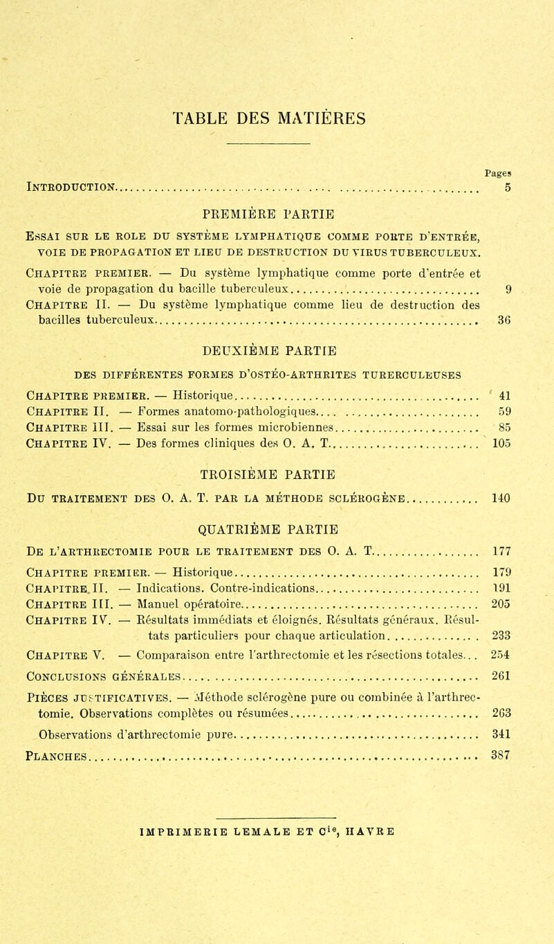 Pages Introduction 5 PKEMIÈRE PARTIE Essai sue le rôle du système lymphatique comme porte d'entrée, voie de propagation et lieu de destruction du virus tuberculeux. Chapitre premier. — Eu système lymphatique comme porte d'entrée et voie de propagation du bacille tuberculeux 9 Chapitre II. — Du système lymphatique comme lieu de destruction des bacilles tuberculeux 36 DEUXIÈME PARTIE DES différentes FORMES D'OSTÉO-ÂRTHRITES TURERCULEUSES Chapitre premier. — Historique ' 41 Chapitre II. — Formes anatomo-pathologiques 59 Chapitre III. — Essai sur les formes microbiennes 85 Chapitre IV. — Des formes cliniques des O. A. T 105 TROISIÈME PARTIE Du traitement des O. A. T. par la méthode sclérogène 140 QUATRIÈME PARTIE De l'aethrectomie pour le traitement des 0. a. T 177 Chapitre premier. — Historique 179 Chapitre. II. — Indications. Contre-indications 191 Chapitre III. — Manuel opératoire 205 Chapitre IV. — Résultats immédiats et éloignés. Résultats généraux. Résul- tats particuliers pour chaque articulation 233 Chapitre V. — Comparaison entre l'arthrectomie et les résections totales... 254 Conclusions générales 261 Pièces justificatives. — Aléthode sclérogène pure ou combinée à l'arthrec- tomie. Observations complètes ou résumées 2G3 Observations d'arthrectomie pure 341 Planches 387 imprimerie lemale et c'«, havre