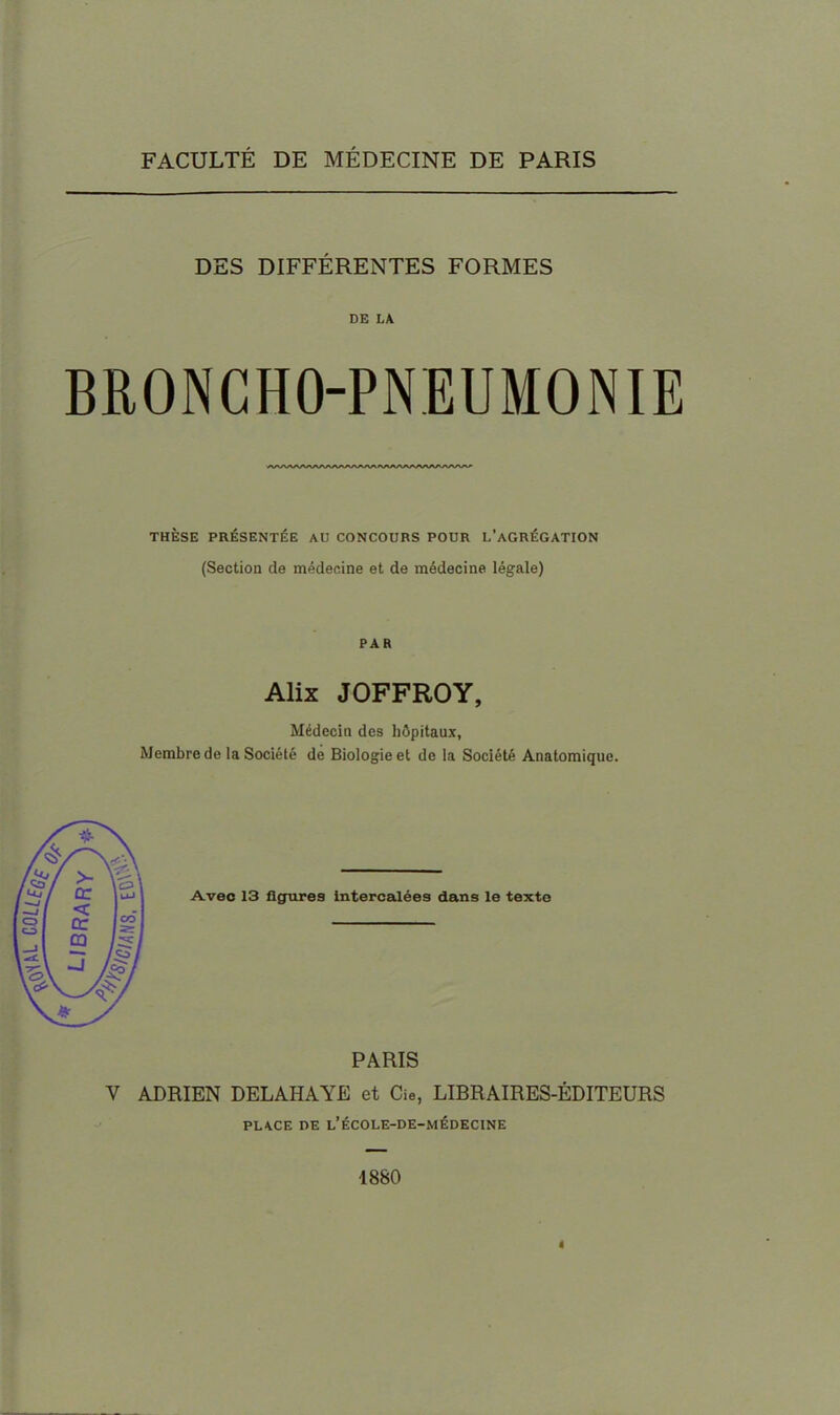 FACULTÉ DE MÉDECINE DE PARIS DES DIFFERENTES FORMES DE LA BRONCHO-PNEUMONIE THÈSE PRÉSENTÉE AU CONCOURS POUR L'AGRÉGATION (Section de médecine et de médecine légale) PAR Alix JOFFROY, Médecin des hôpitaux, Membre de la Société de Biologie et de la Société Anatomique. Avec 13 figures intercalées dans le texte PARIS V ADRIEN DELAHAYE et Cie, LIBRAIRES-ÉDITEURS PLACE DE L'ÉCOLE-DE-MÉDECINE 1880