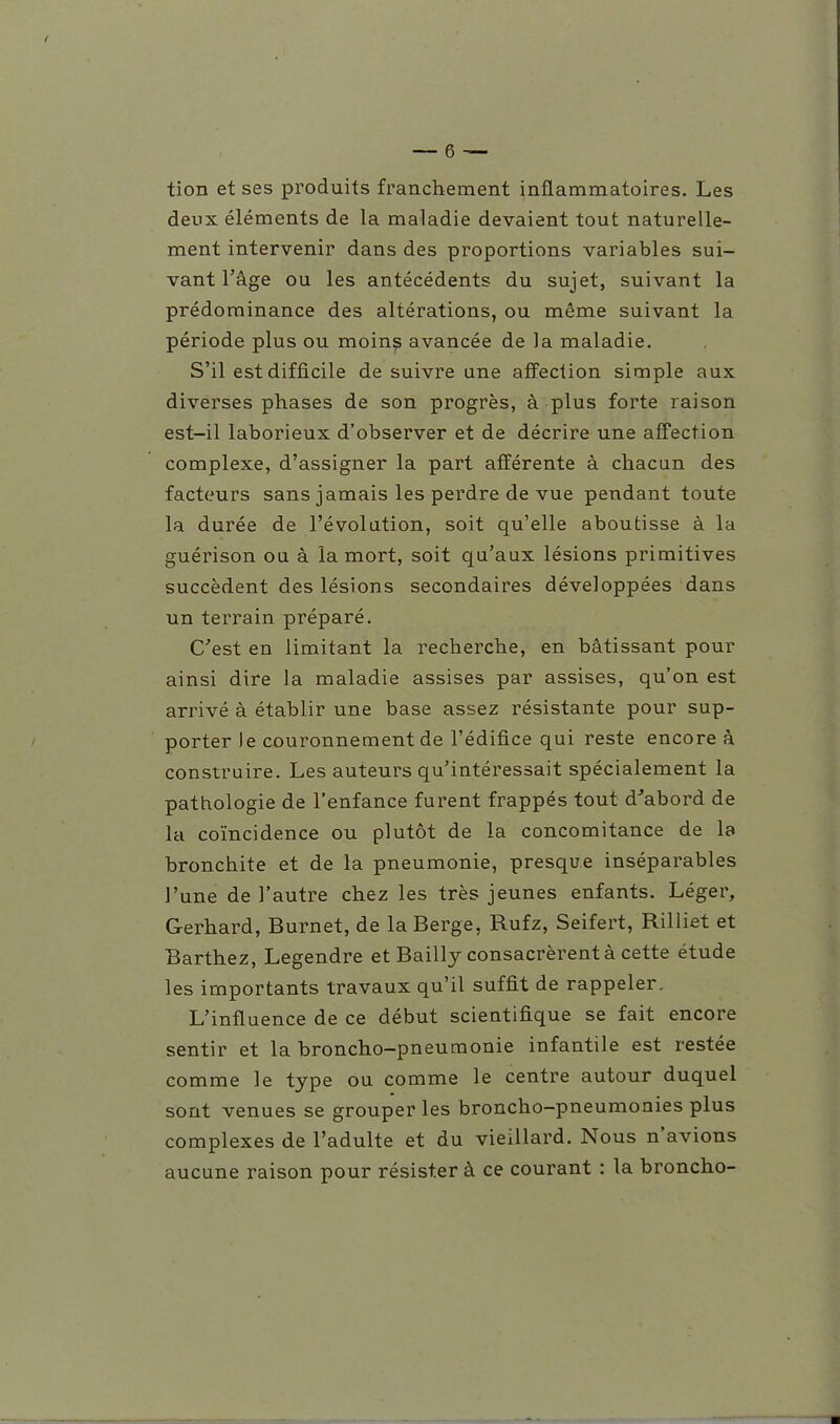 tion et ses produits franchement inflammatoires. Les deux éléments de la maladie devaient tout naturelle- ment intervenir dans des proportions variables sui- vant l'âge ou les antécédents du sujet, suivant la prédominance des altérations, ou même suivant la période plus ou moins avancée de la maladie. S'il est difficile de suivre une affection simple aux diverses phases de son progrès, à plus forte raison est-il laborieux d'observer et de décrire une affection complexe, d'assigner la part afférente à chacun des facteurs sans jamais les perdre de vue pendant toute la durée de l'évolution, soit qu'elle aboutisse à la guérison ou à la mort, soit qu'aux lésions primitives succèdent des lésions secondaires développées dans un terrain préparé. C'est en limitant la recherche, en bâtissant pour ainsi dire la maladie assises par assises, qu'on est arrivé à établir une base assez résistante pour sup- porter le couronnement de l'édifice qui reste encore à construire. Les auteurs qu'intéressait spécialement la pathologie de l'enfance furent frappés tout d'abord de la coïncidence ou plutôt de la concomitance de la bronchite et de la pneumonie, presque inséparables l'une de l'autre chez les très jeunes enfants. Léger, Gerhard, Burnet, de la Berge, Rufz, Seifert, Rilliet et Barthez, Legendre et Bailly consacrèrent à cette étude les importants travaux qu'il suffit de rappeler. L'influence de ce début scientifique se fait encore sentir et la broncho-pneumonie infantile est restée comme le type ou comme le centre autour duquel sont venues se grouper les broncho-pneumonies plus complexes de l'adulte et du vieillard. Nous n'avions aucune raison pour résister à ce courant : la broncho-