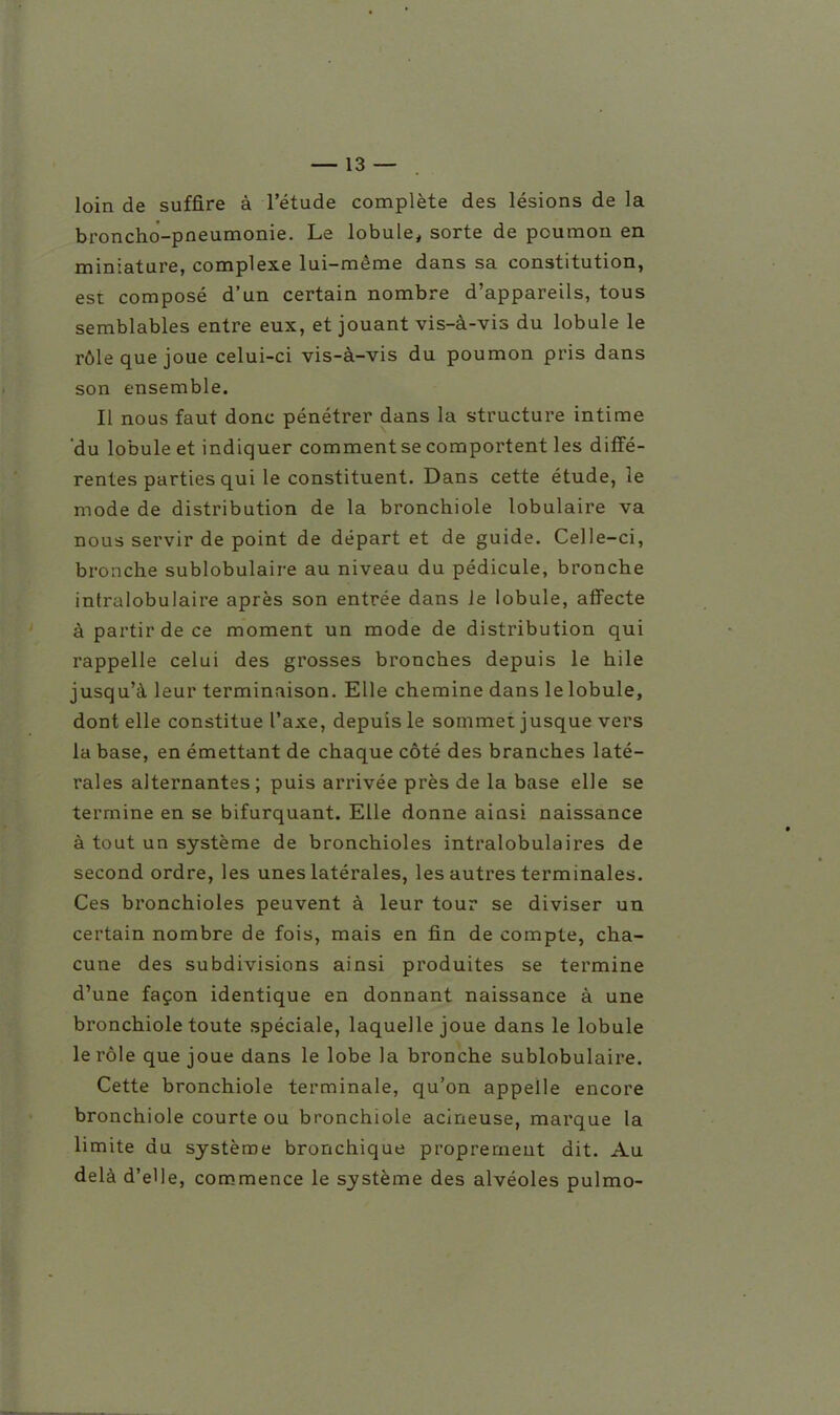 loin de suffire à l'étude complète des lésions de la broncho-pneumonie. Le lobule, sorte de poumon en miniature, complexe lui-même dans sa constitution, est composé d'un certain nombre d'appareils, tous semblables entre eux, et jouant vis-à-vis du lobule le rôle que joue celui-ci vis-à-vis du poumon pris dans son ensemble. Il nous faut donc pénétrer dans la structure intime 'du lobule et indiquer comment se comportent les diffé- rentes parties qui le constituent. Dans cette étude, le mode de distribution de la bronchiole lobulaire va nous servir de point de départ et de guide. Celle-ci, bronche sublobulaire au niveau du pédicule, bronche intralobulaire après son entrée dans le lobule, affecte à partir de ce moment un mode de distribution qui rappelle celui des grosses bronches depuis le hile jusqu'à leur terminaison. Elle chemine dans le lobule, dont elle constitue l'axe, depuis le sommet jusque vers la base, en émettant de chaque côté des branches laté- rales alternantes; puis arrivée près de la base elle se termine en se bifurquant. Elle donne ainsi naissance à tout un système de bronchioles intralobulaires de second ordre, les unes latérales, les autres terminales. Ces bronchioles peuvent à leur tour se diviser un certain nombre de fois, mais en fin de compte, cha- cune des subdivisions ainsi produites se termine d'une façon identique en donnant naissance à une bronchiole toute spéciale, laquelle joue dans le lobule le rôle que joue dans le lobe la bronche sublobulaire. Cette bronchiole terminale, qu'on appelle encore bronchiole courte ou bronchiole acineuse, marque la limite du système bronchique proprement dit. Au delà d'elle, commence le système des alvéoles pulmo-