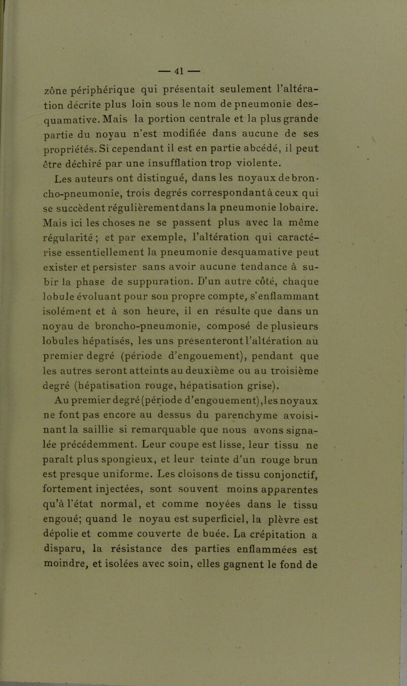 zone périphérique qui présentait seulement l'altéra- tion décrite plus loin sous le nom de pneumonie des- quamative. Mais la portion centrale et la plus grande partie du noyau n'est modifiée dans aucune de ses propriétés. Si cependant il est en partie abcédé, il peut être déchiré par une insufflation trop violente. Les auteurs ont distingué, dans les noyaux debron- cho-pneumonie, trois degrés correspondantàceux qui se succèdent régulièrement dans la pneumonie lobaire. Mais ici les choses ne se passent plus avec la même régularité ; et par exemple, l'altération qui caracté- rise essentiellement la pneumonie desquamative peut exister et persister sans avoir aucune tendance à su- bir la phase de suppuration. D'un autre côté, chaque lobule évoluant pour son propre compte, s'enflammant isolément et à son heure, il en résulte que dans un noyau de broncho-pneumonie, composé de plusieurs lobules hépatisés, les uns présenteront l'altération au premier degré (période d'engouement), pendant que les autres seront atteints au deuxième ou au troisième degré (bépatisation rouge, hépatisation grise). Au premier degré (période d'engouement),les noyaux ne font pas encore au dessus du parenchyme avoisi- nant la saillie si remarquable que nous avons signa- lée précédemment. Leur coupe est lisse, leur tissu ne paraît plus spongieux, et leur teinte d'un rouge brun est presque uniforme. Les cloisons de tissu conjonctif, fortement injectées, sont souvent moins apparentes qu'à l'état normal, et comme noyées dans le tissu engoué; quand le noyau est superficiel, la plèvre est dépolie et comme couverte de buée. La crépitation a disparu, la résistance des parties enflammées est moindre, et isolées avec soin, elles gagnent le fond de