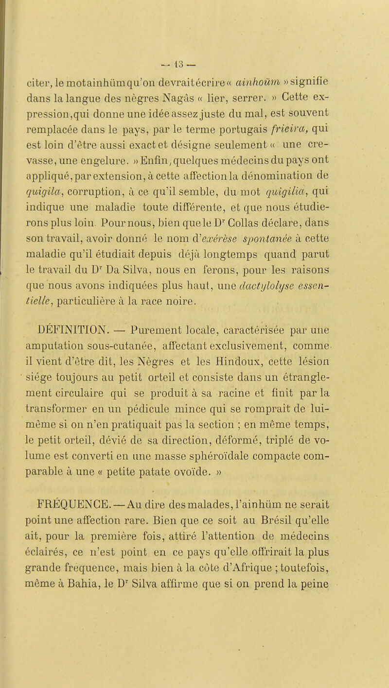 citer, le motainhüm qu’on devrait écrire» ainlioüm «signifie dans la langue des nègres Nagâs « lier, serrer. » Cette ex- pression,qui donne une idée assez juste du mal, est souvent remplacée dans le pays, par le terme portugais frieira, qui est loin d’être aussi exact et désigne seulement « une cre- vasse, une engelure. » Enfin, quelques médecins du pays ont appliqué,parextension,àcette afFectionla dénomination de quigüa^ corruption, à ce qu’il semble, du mot quigilia, qui indique une maladie toute difTérente, et que nous étudie- rons plus loin. Pour nous, bien que le Collas déclare, dans son travail, avoir donné le nom d'exérèse spontanée à cette maladie qu’il étudiait depuis déjà longtemps quand parut le travail du D*’ Da Silva, nous en ferons, pour les raisons que nous avons indiquées plus haut, une dactglolyse essen- tielle, particulière à la race noire. DÉFINITION. — Purement locale, caractérisée par une amputation sous-cutanée, affectant exclusivement, comme il vient d’être dit, les Nègres et les Hindoux, cette lésion siège toujours au petit orteil et consiste dans un étrangle- ment circulaire qui se produit à sa racine et finit par la transformer en un pédicule mince qui se romprait de lui- mème si on n’en pratiquait pas la section ; en même temps, le petit orteil, dévié de sa direction, déformé, triplé de vo- lume est converti en une masse sphéroïdale compacte com- parable à une « petite patate ovoïde. » FRÉQUENCE. — Au dire des malades, l’ainhüm ne serait point une affection rare. Bien que ce soit au Brésil qu’elle ait, pour la première fois, attiré l’attention de médecins éclairés, ce n’est point en ce pays qu’elle offrirait la plus grande fréquence, mais bien à la côte d’Afrique ; toutefois, même à Bahia, le D'' Silva affirme que si on prend la peine