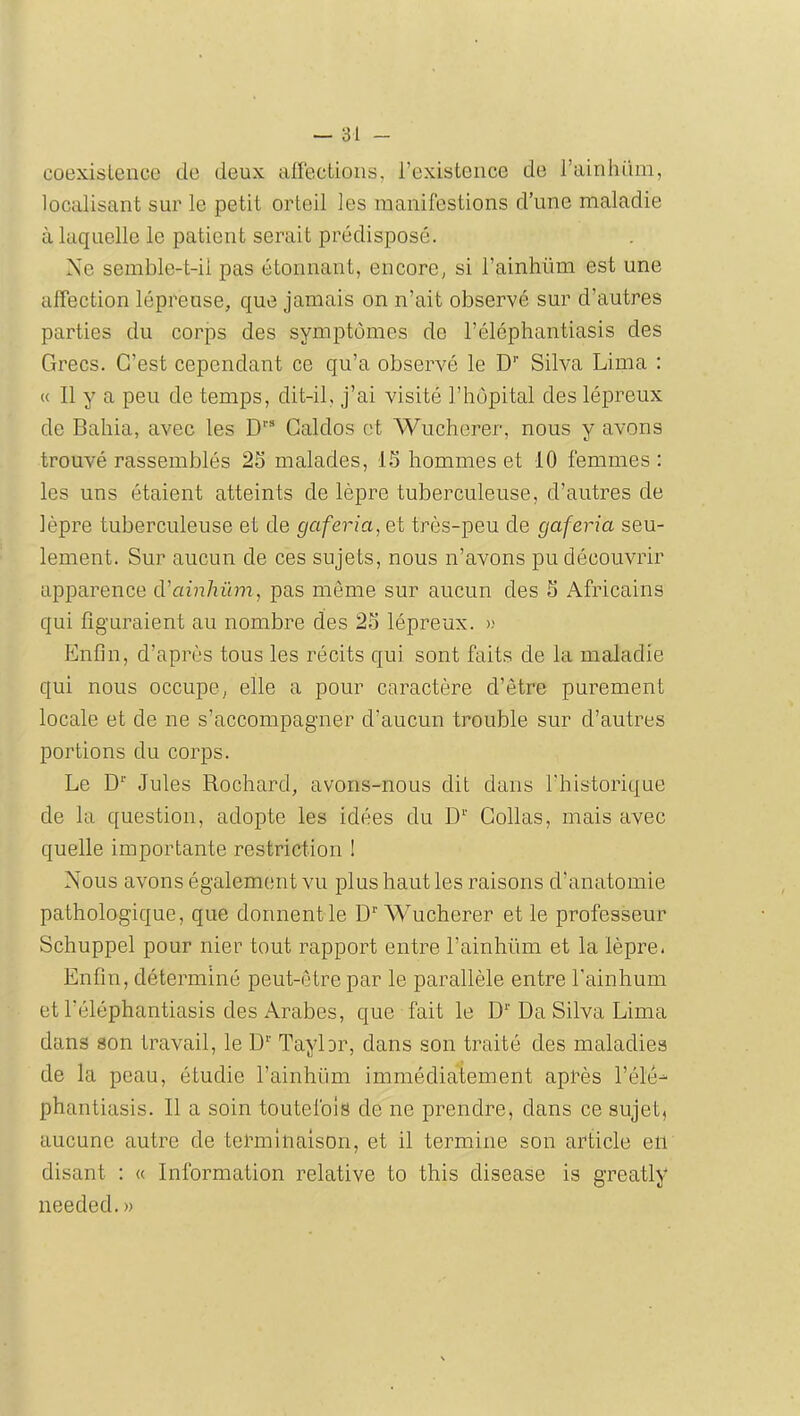 coexistence de deux airectioiis, l’existence de l’ainhiim, localisant sur le petit orteil les manifestions d’une maladie à laquelle le patient serait prédisposé. Ne semble-t-il pas étonnant, encore, si l’ainliüm est une affection lépreuse, que jamais on n’ait observé sur d’autres parties du corps des symptômes de l’éléphantiasis des Grecs. C’est cependant ce qu’a observé le D’’ Silva Lima : « Il y a peu de temps, dit-il, j’ai visité l’hôpital des lépreux de Bahia, avec les D” Galdos et Wuclierer, nous y avons trouvé rassemblés 25 malades, 15 hommes et 10 femmes : les uns étaient atteints de lèpre tuberculeuse, d’autres de lèpre tuberculeuse et de gaferia, et très-peu de gaferia seu- lement. Sur aucun de ces sujets, nous n’avons pu découvrir apparence d'ainhûm, pas même sur aucun des 5 Africains qui figuraient au nombre des 25 lépreux. » Enfin, d’api^ùs tous les récits qui sont faits de la maladie qui nous occupe, elle a pour caractère d’être purement locale et de ne s’accompagner d’aucun trouble sur d’autres portions du corps. Le D” Jules Rochard, avons-nous dit dans l’historique de la question, adopte les idées du D'^' Collas, mais avec quelle importante restriction ! Nous avons également vu plus haut les raisons d’anatomie pathologique, que donnent le D Wucherer et le professeur Schuppel pour nier tout rapport entre l’ainhüm et la lèpre. Enfin, déterminé peut-être par le parallèle entre l’ainhum et l’éléphantiasis des Arabes, que fait le D*' Da Silva Lima dans son travail, le D^' Taybr, dans son traité des maladies de la peau, étudie l’ainhüm immédiatement après Télé- phantiasis. Il a soin toutefois de ne prendre, dans ce sujet, aucune autre de terminaison, et il termine son article en disant : « Information relative to this disease is greatly needed.»