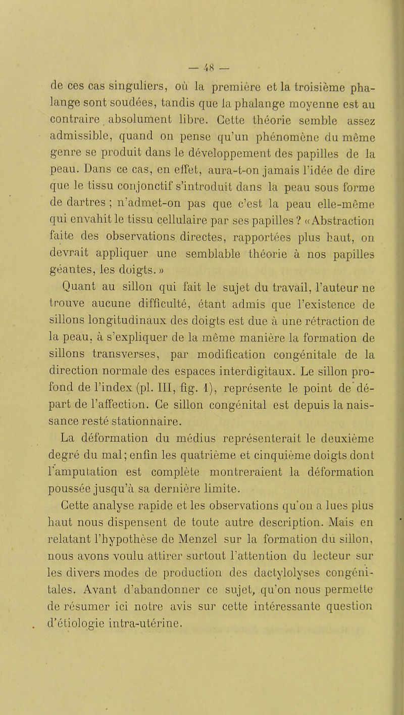 de ces cas singuliers, où la première et la troisième pha- lange sont soudées, tandis que la phalange moyenne est au contraire absolument libre. Cette théorie semble assez admissible, quand on pense qu’un phénomène du même genre se produit dans le développement des papilles de la peau. Dans ce cas, en effet, aura-t-on jamais l’idée de dire que le tissu conjonctif s’introduit dans la peau sous forme de dartres ; n’admet-on pas que c’est la peau elle-même qui envahit le tissu cellulaire par ses papilles ? «Abstraction faite des observations directes, rapportées plus haut, on devrait appliquer une semblable théorie à nos papilles géantes, les doigts. » Quant au sillon qui fait le sujet du travail, l’auteur ne trouve aucune difficulté, étant admis que l’existence de sillons longitudinaux des doigts est due à une rétraction de la peau, à s’expliquer de la même manière la formation de sillons transverses, par modification congénitale de la direction normale des espaces interdigitaux. Le sillon pro- fond de l’index (pl. III, fig. 1), représente le point de dé- part de l’affection. Ce sillon congénital est depuis la nais- sance resté stationnaire. La déformation du médius représenterait le deuxième degré du mal; enfin les quatrième et cinquième doigts dont l'amputation est complète montreraient la déformation poussée jusqu’à sa dernière limite. Cette analyse rapide et les observations qu’on a lues plus haut nous dispensent de toute autre description. Mais en relatant l’hypothèse de Menzel sur la formation du sillon, nous avons voulu attirer surtout l’attention du lecteur sur les divers modes de production des dactylolyses congéni- tales. Avant d’abandonner ce sujet, qu’on nous permette de résumer ici notre avis sur cette intéressante question d’étiologie intra-utérine.