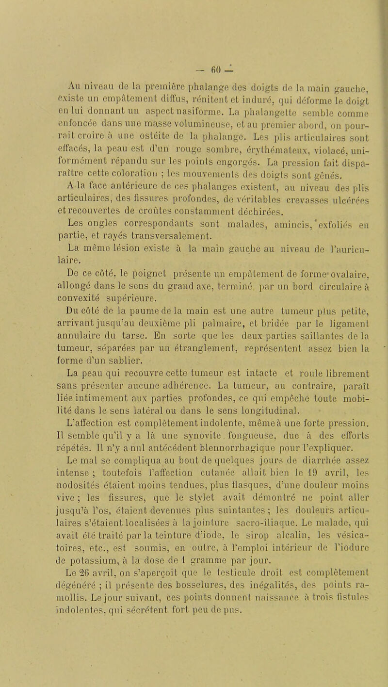 Au iiivoau de la preiniùro phalange des doigts de la main gauche, existe un empALement diffus, rénilenlet indiicc, qui déforme le doigt eu lui donnant un aspect nasiforme. La plmlangette semble comme eiiloiicée dans une masse volumineuse, et au premier abord, ou pour- rait croire a une ostéite de la phalange. Les plis articulaires sont effacés, la peau est d’un l'ougc sombre, érythémateux, violacé, uni- formément répandu sur les points engorgés. La pression fait dispa- raître cette coloration ; les mouvements dos doigts sont gênés. A la face antérieure de ces phalanges existent, au niveau des plis articulaires, des fissures profondes, de véritables crevasses ulcérées etrecouvertes de croûtes constamment déchirées. Les ongles correspondants sont malades, amincis,'exfoliés en partie, et rayés transversalement. La même lésion existe à la main gauche au niveau do l’auricu- laire. De ce côté, le poignet présente un empâtement de forme* ovalaire, allongé dans le sens du grand axe, terminé par un bord circulaire à convexité supérieure. Du côté de la paume de la main est une autre tumeur plus petite, arrivant jusqu’au deuxième pli palmaire, et bridée parle ligament annulaire du tarse. En sorte que les deux parties saillantes de la tumeur, séparées par un étranglement, représentent assez bien la forme d’un sablier. La peau qui recouvre cette tumeur est intacte et roule librement sans présenter aucune adhérence. La tumeur, au contraire, paraît liée intimement aux parties profondes, ce qui empêche toute mobi- lité dans le sens latéral ou dans le sens longitudinal. L’affection est complètement indolente, mêmeà une forte pression. Il semble qu’il y a là une synovite fongueuse, due à des efforts répétés. Il n’y a nul antécédent blennorrhagique pour l’expliquer. Le mal se compliqua au bout de quelques jours de diarrhée assez intense ; toutefois l’affection cutanée allait bien le 19 avril, les nodosités étaient moins tendues, plus flasques, d’une douleur moins vive ; les fissures, que le stylet avait démontré no point aller jusqu’à l’os, étaient devenues plus suintantes; les douleurs articu- laires s’étaient localisées à la jointure sacro-iliaque. Le malade, qui avait été traité par la teinture d’iode, le sirop alcalin, les vésica- toires, etc., est soumis, en outre, à l'emploi intérieur de l’iodure de potassium, à la dose de t gramme par jour. Le 26 avril, on s’aperçoit que le testicule droit est complètement dégénéré ; il présente des bosselures, des inégalités, des points ra- mollis. Le jour suivant, ces points donnent naissance à trois fistules indolentes, qui sécrètent fort peu de ])us.