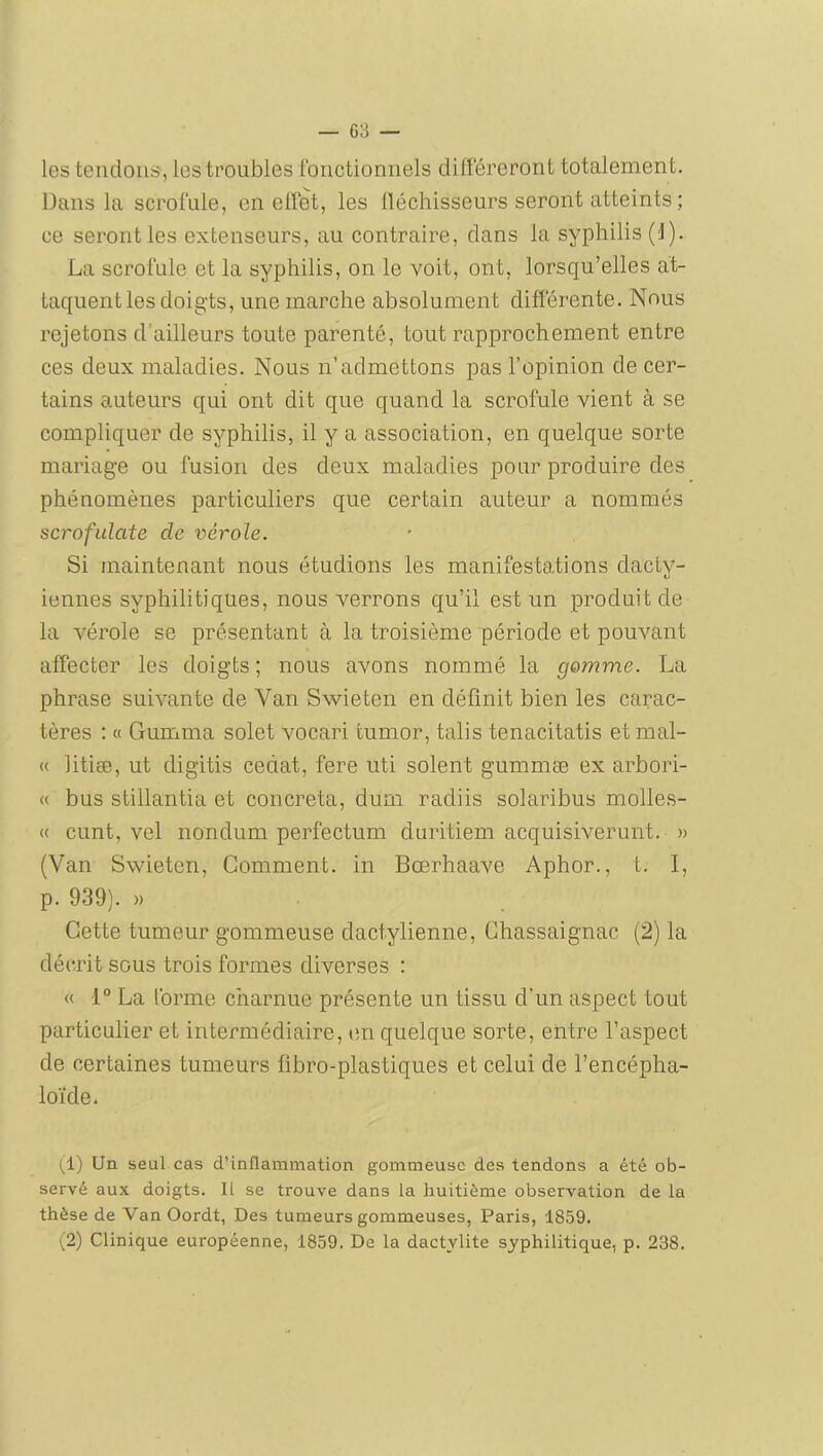 les tendons, les troubles fonctionnels dilféreront totalement. Dans la scrofule, en elfet, les lléchisseurs seront atteints; ce seront les extenseurs, au contraire, dans la syphilis (1). La scrofule et la syphilis, on le voit, ont, lorsqu’elles at- taquent les doigts, une marche absolument différente. Nous rejetons d’ailleurs toute parenté, tout rapprochement entre ces deux maladies. Nous n’admettons pas l’opinion de cer- tains auteurs qui ont dit que quand la scrofule vient à se compliquer de syphilis, il y a association, en quelque sorte mariage ou fusion des deux maladies pour produire des phénomènes particuliers que certain auteur a nommés scrofiilate de vérole. Si maintenant nous étudions les manifestations dacty- iennes syphilitiques, nous verrons qu’il est un produit de la vérole se présentant à la troisième période et pouvant affecter les doigts ; nous avons nommé la gomme. La phrase suivante de Van Swieten en définit bien les carac- tères ; O Gumma solet vocari fcumor, talis tenacitatis et mal- « litiæ, ut digitis cédât, fere uti soient gummæ ex arbori- « bus stillantia et concreta, dum radiis solaribus molles- « cunt, vel nondum perfectum duritiem acquisiverunt. » (Van Swieten, Gomment, in Bœrhaave Aphor., t. I, p. 939). » Cette tumeur gommeuse dactylienne, Ghassaignac (2) la décnit sous trois formes diverses : « 1“ La forme charnue présente un tissu d’un aspect tout particulier et intermédiaire, en quelque sorte, entre l’aspect de certaines tumeurs fibro-plastiques et celui de l’encépha- loïde. (1) Un seul cas d’inflammation gommeuse des tendons a été ob- servé aux doigts. 11 se trouve dans la huitième observation de la thèse de Van Oordt, Des tumeurs gommeuses, Paris, 1859. ^2) Clinique européenne, 1859. De la dactylite syphilitique, p. 238,