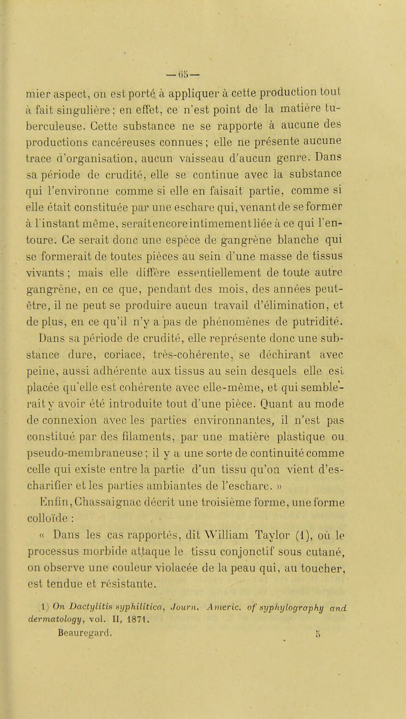 — (>S— mier aspect, ou est porté à appliquer à cette production tout à fait sing-Lilière ; en effet, ce n’est point de la matière tu- berculeuse. Cette substance ne se rapporte à aucune des productions cancéreuses connues ; elle ne présente aucune trace d’organisation, aucun vaisseau d’aucun genre. Dans sa période de crudité, elle se continue avec la substance qui l’environne comme si elle en faisait partie, comme si elle était constituée par une eschare qui, venant de se former à l'instant même, seraitencoreintimementliée à ce qui l’en- toure. Ce serait donc une espèce de gangrène blanche qui se formerait de toutes pièces au sein d’une masse de tissus vivants ; mais elle diffère essentiellement de toute autre gangrène, en ce que, pendant des mois, des années peut- être, il ne peut se produire aucun travail d’élimination, et déplus, en ce qu’il n’y a pas de phénomènes de putridité. Dans sa période de crudité, elle représente donc une sub- stance dure, coriace, très-cohérente, se déchirant avec peine, aussi adhérente aux tissus au sein desquels elle est placée qu’elle est cohérente avec elle-même, et qui semble- rait y avoir été introduite tout d’une pièce. Quant au mode de connexion avec les parties environnantes, il n’est pas constitué par des filaments, par une matière plastique ou pseudo-membraneuse; il y a une sorte de continuité comme celle qui existe entre la partie d’un tissu qu’on vient d’es- charifier et les parties ambiantes de l’eschare. » Knfin, Chassaignac décrit une troisième forme, une forme collo'ide : « Dans les cas rapportés, dit William Taylor (f), où le processus morbide attaque le tissu conjonctif sous cutané, on observe une couleur violacée de la peau qui, au toucher, est tendue et résistante. i) On Dactylitis syphilitica, Journ, Americ. of syphylographjj and dermatology, vol. II, 1871. Beauregard. K