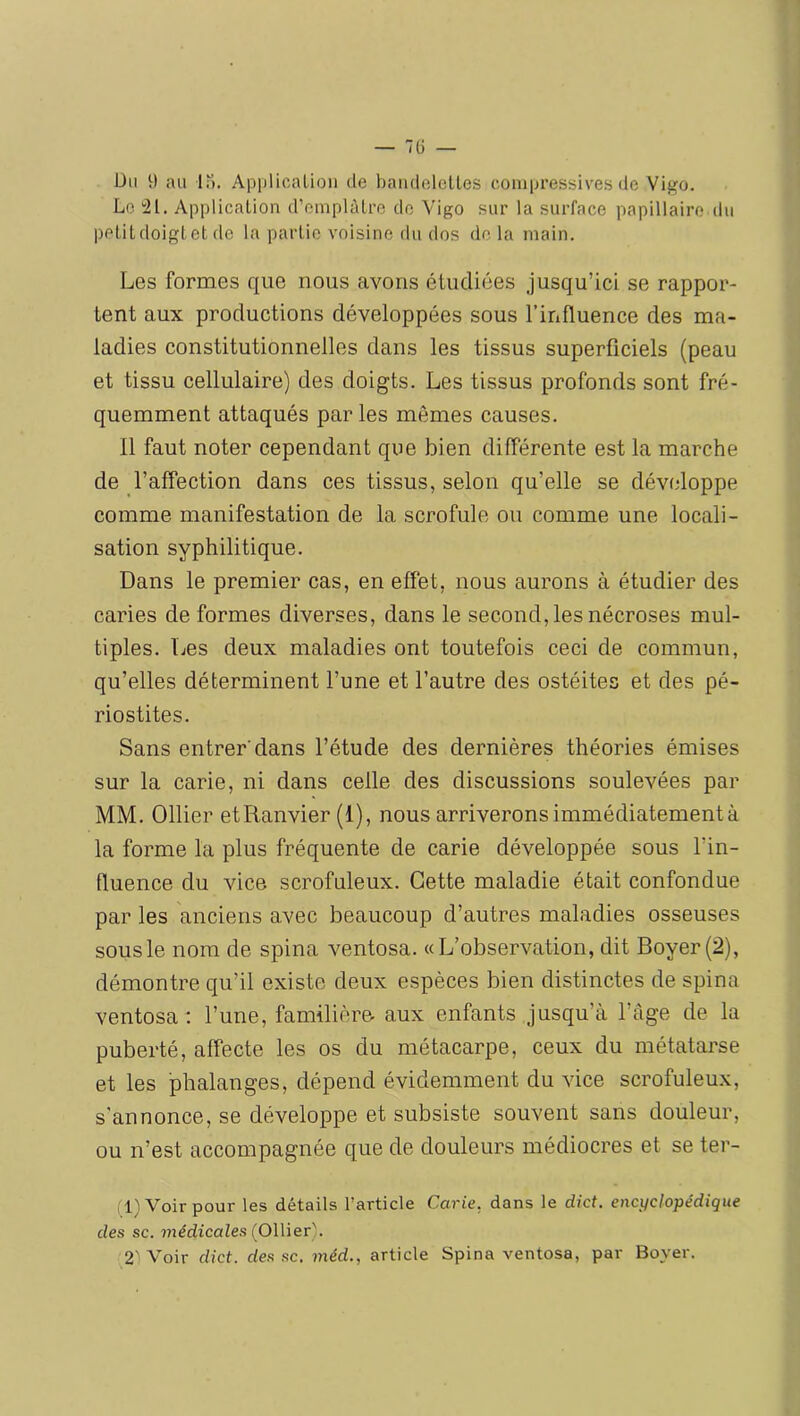 — 7(j — Du 9 au lu. ApplicaLion de baïulelellcs compressives de Vi^o. Le 21. ApplicaLion d’emplùlre do Vigo sur la surface papillaire du pelitdoigtet de la partie voisine du dos delà main. Les formes que nous avons étudiées jusqu’ici se rappor- tent aux productions développées sous l’influence des ma- ladies constitutionnelles dans les tissus superficiels (peau et tissu cellulaire) des doigts. Les tissus profonds sont fré- quemment attaqués par les mêmes causes. 11 faut noter cependant que bien différente est la marche de l’affection dans ces tissus, selon qu’elle se développe comme manifestation de la scrofule ou comme une locali- sation syphilitique. Dans le premier cas, en effet, nous aurons à étudier des caries de formes diverses, dans le second, les nécroses mul- tiples. Les deux maladies ont toutefois ceci de commun, qu’elles déterminent l’une et l’autre des ostéites et des pé- riostites. Sans entrer dans l’étude des dernières théories émises sur la carie, ni dans celle des discussions soulevées par MM. Ollier etRanvier (1), nous arriverons immédiatement à la forme la plus fréquente de carie développée sous l’in- fluence du vice scrofuleux. Cette maladie était confondue par les anciens avec beaucoup d’autres maladies osseuses sous le nom de spina ventosa. «L’observation, dit Boyer (2), démontre qu’il existe deux espèces bien distinctes de spina ventosa : l’une, familière aux enfants jusqu’à l’âge de la puberté, affecte les os du métacarpe, ceux du métatarse et les phalanges, dépend évidemment du vice scrofuleux, s'annonce, se développe et subsiste souvent sans douleur, ou n’est accompagnée que de douleurs médiocres et se ter- ,1) Voir pour les détails l’article Carie, dans le dict. encyclopédique des SC. 7?iédicaZe.s (Ollier). 2' Voir dict. des sc. méd., article Spina ventosa, par Boyer.