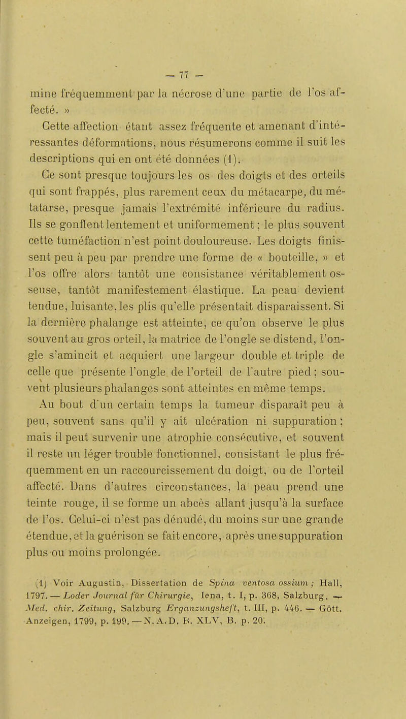 mine fréquemment par la nécrose d’une partie de Tos af- fecté. » Cette affection étant assez fréquente et amenant d’inté- ressantes déformations, nous résumerons comme il suit les descriptions qui en ont été données (1). Ce sont presque toujours les os des doigts et des orteils qui sont frappés, plus rarement ceux du métacarpe, du mé- tatarse, presque jamais l’extrémité inférieure du radius. Ils se gonflent lentement et uniformément ; le plus souvent cette tuméfaction n’est point douloureuse. Les doigts finis- sent peu à peu par prendre nue forme de « bouteille, » et l’os offre alors tantôt une consistance véritablement os- seuse, tantôt manifestement élastique. La peau devient tendue, luisante, les plis qu’elle présentait disparaissent. Si la dernière phalange est atteinte, ce qu’on observe le plus souvent au gros orteil, la matrice de l’ongle se distend, l’on- gle s’amincit et acquiert une largeur double et triple de celle que présente l’ongle de l’orteil de l’autre pied; sou- vent plusieurs phalanges sont atteintes en meme temps. Au bout d’un certain temps la tumeur disparaît peu à peu, souvent sans qu’il y ait ulcération ni suppuration : mais il peut survenir une atrophie consécutive, et souvent il reste un léger trouble fonctionnel, consistant le plus fré- quemment en un raccourcissement du doigt, ou de l'orteil affecté. Dans d’autres circonstances, la peau prend une teinte rouge, il se forme un abcès allant jusqu’à la surface de l’os. Celui-ci n’est pas dénudé, du moins sur une grande étendue, et la guérison se fait encore, après une suppuration plus ou moins prolongée. Voir Augustin, Dissertation de Spina ventosa ossium ; Hall, 1797. — Loder Journal fur Chirurgie, lena, t. 1, p. 368, Salzburg. Med. chir. Zeitung, Salzburg Erganzungsheft, t. 111, p. 446. — Gôtt. Anzeigen, 1799, p. 199.—N.A.D. ti. XLX'’, B. p. 20.