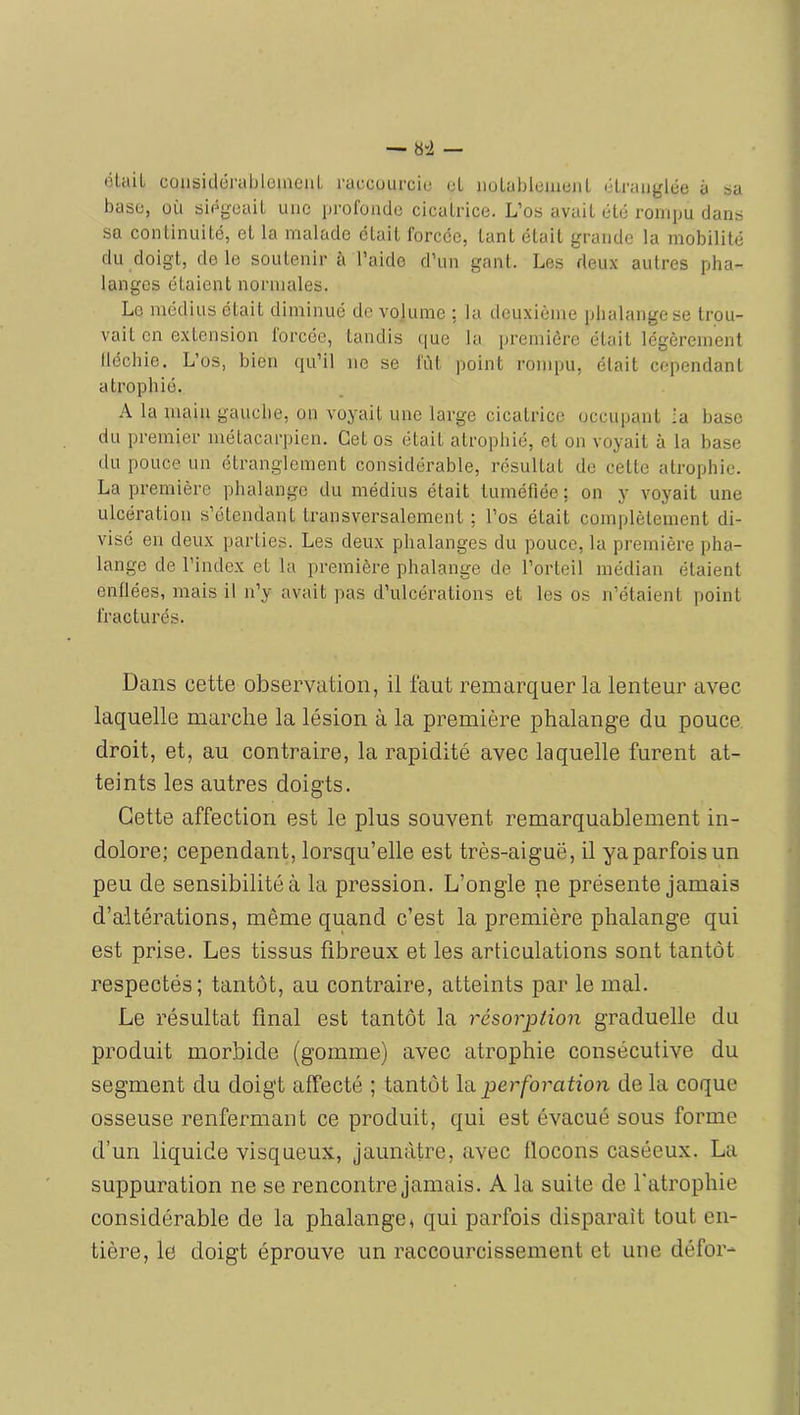 — »“i — ôlaiL coiisiiléi'al)lomeiiL raccoufciu oL iiolableiueiil élraiiylée à sa base, üù aiég'oaiL une profonde cicatrice. L’os avait été rompu dans sa continuité, et la malade était forcée, tant était grande la mobilité du doigt, de le soutenir à l’aide d’un gant. Les deu.v autres pha- langes étaient normales. Le médius était diminué de volume : la deuxième phalange se trou- vait en extension lorcée, tandis (|ue la première était légèrement lléchie. L’os, bien qu’il ne se fût point rompu, était cependant atrophié. A la main gauche, on voyait une large cicatrice occupant la base du premier métacarpien. Cet os était atrophié, et on voyait à la base du pouce un étranglement considérable, résultat de cette atrophie. La première phalange du médius était tuméfiée: on y voyait une ulcération s’étendant transversalement ; l’os était complètement di- visé en deux parties. Les deux phalanges du pouce, la première pha- lange de l’index et la première phalange de l’orteil médian étaient enflées, mais il n’y avait pas d’ulcérations et les os n’étaient point fracturés. Dans cette observation, il faut remarquer la lenteur avec laquelle marche la lésion à la première phalange du pouce droit, et, au contraire, la rapidité avec laquelle furent at- teints les autres doigts. Cette affection est le plus souvent remarquablement in- dolore; cependant, lorsqu’elle est très-aiguë, il yaparfois un peu de sensibilité à la pression. L’ongle ne présente jamais d’altérations, même quand c’est la première phalange qui est prise. Les tissus fibreux et les articulations sont tantôt respectés; tantôt, au contraire, atteints par le mal. Le résultat final est tantôt la résorption graduelle du produit morbide (gomme) avec atrophie consécutive du segment du doigt affecté ; tantôt la. perforation de la coque osseuse renfermant ce produit, qui est évacué sous forme d’un liquide visqueux, jaunâtre, avec flocons caséeux. La suppuration ne se rencontre jamais. A la suite de l'atrophie considérable de la phalange4 qui parfois disparaît tout en- tière, le doigt éprouve un raccourcissement et une défor-