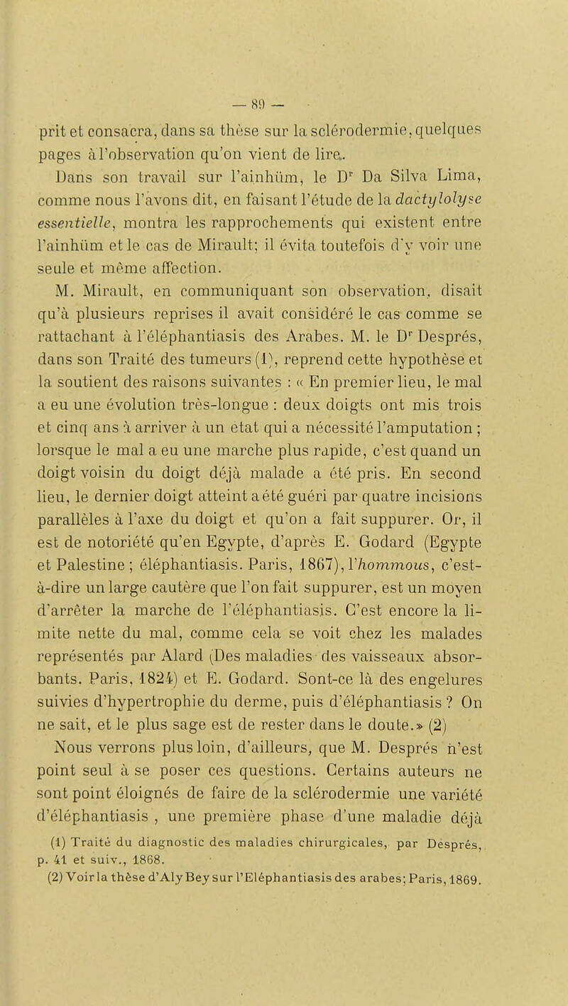 — 8!) — prit et consacra, dans sa thèse sur la sclérodermie, quelques pages à l’observation qu’on vient de lira. Dans son travail sur l’ainhiim, le D'’ Da Silva Lima, comme nous l’avons dit, en faisant l’étude de la dactijlolyse essentielle, montra les rapprochements qui existent entre l’ainhüm et le cas de Mirault; il évita toutefois d'y voir une seule et même affection. M. Mirault, en communiquant son observation, disait qu’à plusieurs reprises il avait considéré le cas comme se rattachant à l’éléphantiasis des Arabes. M. le D’’ Després, dans son Traité des tumeurs (D, reprend cette hypothèse et la soutient des raisons suivantes : « En premier lieu, le mal a eu une évolution très-longue : deux doigts ont mis trois et cinq ans à arriver à un état qui a nécessité l’amputation ; lorsque le mal a eu une marche plus rapide, c’est quand un doigt voisin du doigt déjà malade a été pris. En second lieu, le dernier doigt atteint a été guéri par quatre incisions parallèles à l’axe du doigt et qu’on a fait suppurer. Or, il est de notoriété qu’en Egypte, d’après E. Godard (Egypte et Palestine; éléphantiasis. Paris, iSQl),Vhommoiis, c’est- à-dire un large cautère que l’on fait suppurer, est un moyen d'arrêter la marche de l’éléphantiasis. C’est encore la li- mite nette du mal, comme cela se voit chez les malades représentés par Alard (Des maladies des vaisseaux absor- bants. Paris, 1824) et E. Godard. Sont-ce là des engelures suivies d’hypertrophie du derme, puis d’éléphantiasis ? On ne sait, et le plus sage est de rester dans le doute.» (2) Nous verrons plus loin, d’ailleurs, que M. Després n’est point seul à se poser ces questions. Certains auteurs ne sont point éloignés de faire de la sclérodermie une variété d’éléphantiasis , une première phase d’une maladie déjà (1) Traité du diagnostic des maladies chirurgicales, par Després, p. 41 et suiv., 1868.