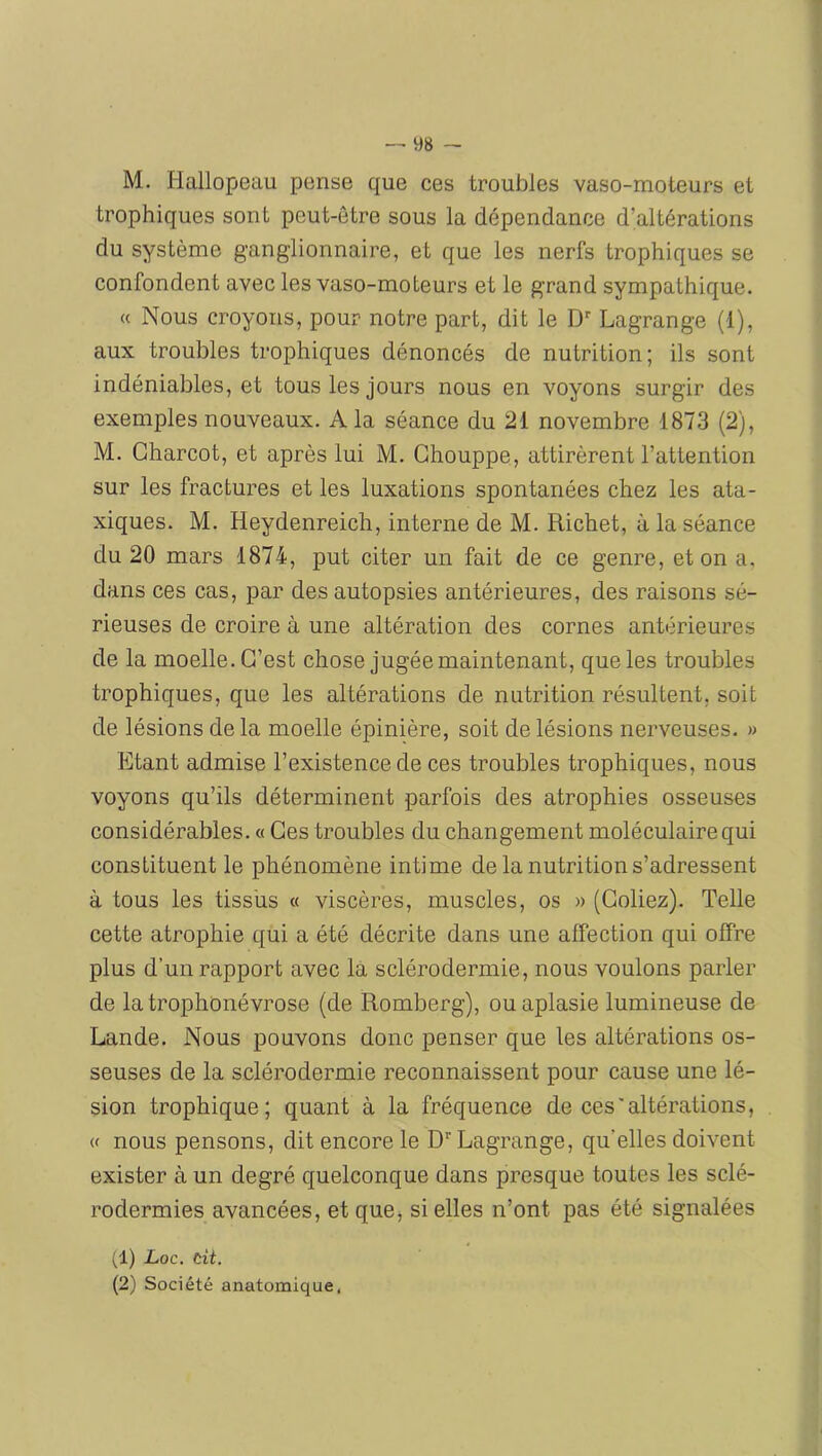 M. Hallopeau pense que ces troubles vaso-moteurs et trophiques sont peut-être sous la dépendance d’altérations du système ganglionnaire, et que les nerfs trophiques se confondent avec les vaso-moteurs et le grand sympathique. « Nous croyons, pour notre part, dit le D'' Lagrange (1), aux troubles trophiques dénoncés de nutrition; ils sont indéniables, et tous les jours nous en voyons surgir des exemples nouveaux. A la séance du 21 novembre 1873 (2), M. Charcot, et après lui M. Ghouppe, attirèrent l’attention sur les fractures et les luxations spontanées chez les ata- xiques. M. Heydenreich, interne de M. Richet, à la séance du 20 mars 1874, put citer un fait de ce genre, et on a, dans ces cas, par des autopsies antérieures, des raisons sé- rieuses de croire à une altération des cornes antérieures de la moelle. C’est chose jugée maintenant, que les troubles trophiques, que les altérations de nutrition résultent, soit de lésions delà moelle épinière, soit de lésions nerveuses. » Etant admise l’existence de ces troubles trophiques, nous voyons qu’ils déterminent parfois des atrophies osseuses considérables. « Ces troubles du changement moléculaire qui constituent le phénomène intime de la nutrition s’adressent à tous les tissus « viscères, muscles, os » (Collez). Telle cette atrophie qui a été décrite dans une affection qui offre plus d’un rapport avec là sclérodermie, nous voulons parler de latrophonévrose (de Romberg), ou aplasie lumineuse de Lande. Nous pouvons donc penser que les altérations os- seuses de la sclérodermie reconnaissent pour cause une lé- sion trophique; quant à la fréquence de ces'altérations, « nous pensons, dit encore le D''Lagrange, qu’elles doivent exister à un degré quelconque dans presque toutes les sclé- rodermies avancées, et que, si elles n’ont pas été signalées (1) Loc. cit. (2) Société anatomique,