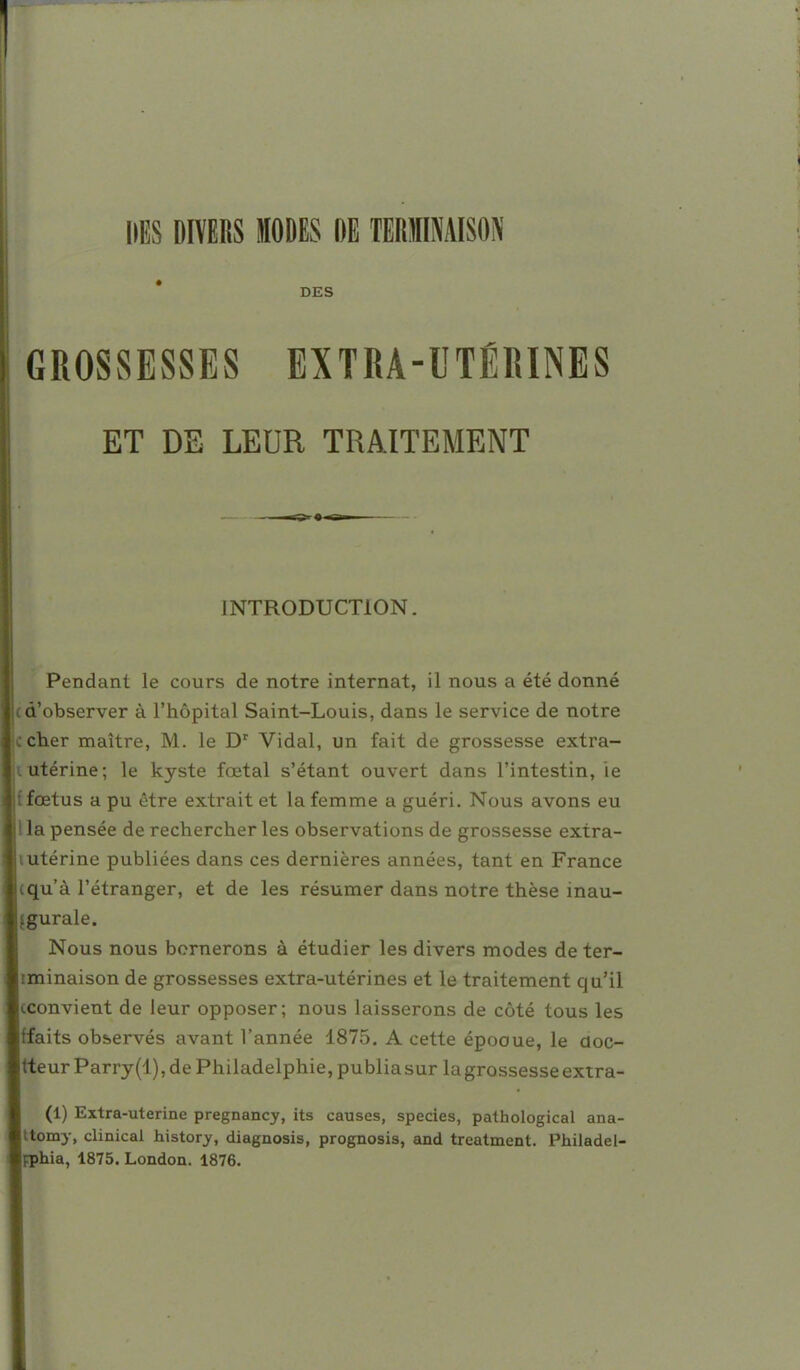 DES DIVERS MODES DE TERfflAISON DES GROSSESSES EXTRA-UTÉRINES ET DE LEUR TRAITEMENT INTRODUCTION. Pendant le cours de notre internat, il nous a été donné d'observer à l'hôpital Saint-Louis, dans le service de notre cher maître, M. le D' Vidal, un fait de grossesse extra- utérine; le kyste fœtal s'étant ouvert dans l'intestin, ie {fœtus a pu être extrait et la femme a guéri. Nous avons eu la pensée de rechercher les observations de grossesse extra- utérine publiées dans ces dernières années, tant en France qu'à l'étranger, et de les résumer dans notre thèse inau- (gurale. Nous nous bornerons à étudier les divers modes de ter- iminaison de grossesses extra-utérines et le traitement qu'il (Convient de leur opposer; nous laisserons de côté tous les ffaits observés avant l'année 1875. A cette épooue, le doc- tteur Parry (1), de Philadelphie, publia sur la grossesse extra- (1) Extra-uterine pregnancy, its causes, species, pathological ana- ttomy, clinical history, diagnosis, prognosis, and treatment. Philadel-