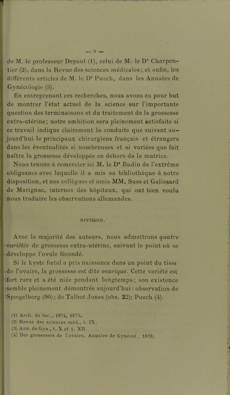 de M. le professeur Depaul (1), celui de M. le D° Charpen- tier (2), dans la Revue des sciences médicales; et enfin, les différents articles de M. le D Puech, dans les Annales de Gynécologie (3). En entreprenant ces recherches, nous avons eu pour but de montrer l'état actuel de la science sur l'importante question des terminaisons et du traitement de la grossesse extra-utérine; notre ambition sera pleinement satisfaite si ce travail indique clairement la conduite que suivent au- jourd'hui le principaux chirurgiens français et étrangers dans les éventualités si nombreuses et si variées que fait naître la grossesse développée en dehors da la matrice. Nous tenons à remercier ici M. le D* Budin de l'extrême obligeance avec laquelle il a mis sa bibliothèque à notre disposition, et nos collègues et amis MM. Suss et Galissard ■ de Marignac, internes des hôpitaux, qui ont bien voulu : nous traduire les observations allemandes. DIVISION. Avec la majorité des auteurs, nous admettrons quatre wariétés de grossesse extra-utérine, suivant le point oià se «développe l'ovule fécondé. Si le kyste fœtal a pris naissance dans un point du tiss& • de l'ovaire, la grossesse est dite ovarique. Cette variété es\ jfort rare et a été niée pendant longtemps; son existence îsemble pleinement démontrée aujourd'hui : observation de îSpiegelberg (90) ; de Talbot Jones (obs. 22); Puech (4). (1) Arch. de toc., 1874, 1875. (2) Revue des sciences niéd., t. IX. (3) Ann. de G^-n., t. X et t. XII.