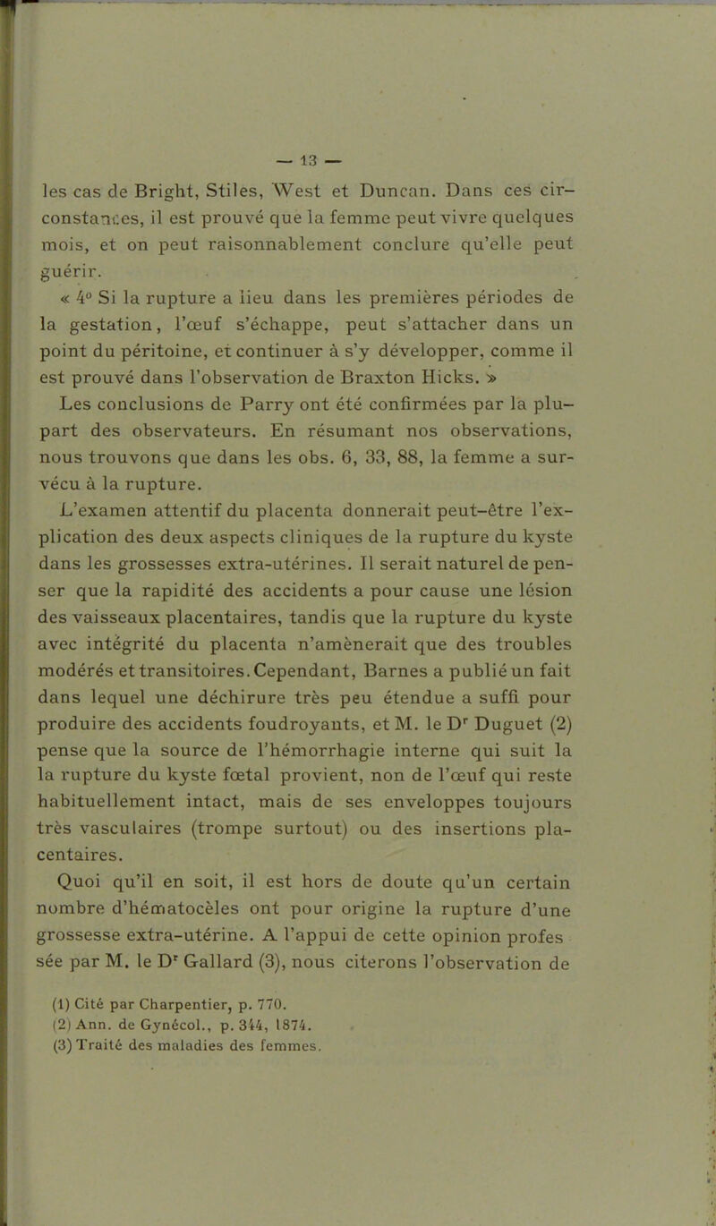 les cas de Bright, Stiles, West et Duncan. Dans ces cir- constances, il est prouvé que la femme peut vivre quelques mois, et on peut raisonnablement conclure qu'elle peut guérir. « 4 Si la rupture a lieu dans les premières périodes de la gestation, l'œuf s'échappe, peut s'attacher dans un point du péritoine, et continuer à s'y développer, comme il est prouvé dans l'observation de Braxton Hicks. » Les conclusions de Parry ont été confirmées par la plu- part des observateurs. En résumant nos observations, nous trouvons que dans les obs. 6, 33, 88, la femme a sur- vécu à la rupture. L'examen attentif du placenta donnerait peut-être l'ex- plication des deux aspects cliniques de la rupture du kyste dans les grossesses extra-utérines. Il serait naturel de pen- ser que la rapidité des accidents a pour cause une lésion des vaisseaux placentaires, tandis que la rupture du kyste avec intégrité du placenta n'amènerait que des troubles modérés et transitoires. Cependant, Barnes a publié un fait dans lequel une déchirure très peu étendue a suffi pour produire des accidents foudroyants, et M. le D Duguet (2) pense que la source de l'hémorrhagie interne qui suit la la rupture du kyste fœtal provient, non de l'œuf qui reste habituellement intact, mais de ses enveloppes toujours très vasculaires (trompe surtout) ou des insertions pla- centaires. Quoi qu'il en soit, il est hors de doute qu'un certain nombre d'hématocèles ont pour origine la rupture d'une grossesse extra-utérine. A l'appui de cette opinion profes sée par M. le D' Gallard (3), nous citerons l'observation de (1) Cité par Charpentier, p. 770. (2|Ann. de Gynécol., p. 344, 1874.